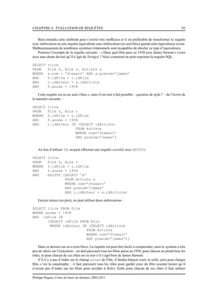 CHAPITRE 4. ÉVALUATION DE REQUÊTES 95
Bien entendu cette méthode peut s’avérer très inefﬁcace et il est préférable de transformer la requête
avec imbrication en une requête équivalente sans imbrication (un seul bloc) quand cette équivalence existe.
Malheureusement de nombreux systèmes relationnels sont incapables de déceler ce type d’équivalence.
Prenons l’exemple de la requête suivante : « Dans quel ﬁlm paru en 1958 joue James Stewart » (vous
avez sans doute deviné qu’il s’agit de Vertigo) ? Voici comment on peut exprimer la requête SQL.
SELECT titre
FROM Film f, Role r, Artiste a
WHERE a.nom = ’Stewart’ AND a.prenom=’James’
AND f.idFilm = r.idFilm
AND r.idActeur = a.idArtiste
AND f.annee = 1958
Cette requête est en un seul « bloc », mais il est tout à fait possible – question de style ? – de l’écrire de
la manière suivante :
SELECT titre
FROM Film f, Role r
WHERE f.idFilm = r.idFilm
AND f.annee = 1958
AND r.idActeur IN (SELECT idArtiste
FROM Artiste
WHERE nom=’Stewart’
AND prenom=’James’)
Au lieu d’utiliser IN, on peut effectuer une requête corrélée avec EXISTS.
SELECT titre
FROM Film f, Role r
WHERE f.idFilm = r.idFilm
AND f.annee = 1958
AND EXISTS (SELECT ’x’
FROM Artiste a
WHERE nom=’Stewart’
AND prenom=’James’
AND r.idActeur = a.idArtiste)
Encore mieux (ou pire), on peut utiliser deux imbrications :
SELECT titre FROM Film
WHERE annee = 1958
AND idFilm IN
(SELECT idFilm FROM Role
WHERE idActeur IN (SELECT idArtiste
FROM Artiste
WHERE nom=’Stewart’
AND prenom=’James’))
Dans ce dernier cas on a trois blocs. La requête est peut-être facile à comprendre, mais le système a très
peu de choix sur l’exécution : on doit parcourir tous les ﬁlms parus en 1958, pour chacun on prend tous les
rôles, et pour chacun de ces rôles on va voir s’il s’agit bien de James Stewart.
S’il n’y a pas d’index sur le champ annee de Film, il faudra balayer toute la table, puis pour chaque
ﬁlm, c’est la catastrophe : il faut parcourir tous les rôles pour garder ceux du ﬁlm courant (notez qu’il
n’existe pas d’index sur les ﬁlms pour accéder à Role). Enﬁn pour chacun de ces rôles il faut utiliser
Philippe Rigaux, Cours de bases de données, 2002-2011
 