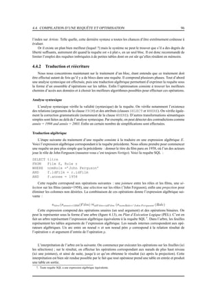 4.4. COMPILATION D’UNE REQUÊTE ET OPTIMISATION 96
l’index sur Artiste. Telle quelle, cette dernière syntaxe a toutes les chances d’être extrêmement coûteuse à
évaluer.
Or il existe un plan bien meilleur (lequel ?) mais le système ne peut le trouver que s’il a des degrés de
liberté sufﬁsants, autrement dit quand la requête est « à plat », en un seul bloc. Il est donc recommandé de
limiter l’emploi des requêtes imbriquées à de petites tables dont on est sûr qu’elles résident en mémoire.
4.4.2 Traduction et réécriture
Nous nous concentrons maintenant sur le traitement d’un bloc, étant entendu que ce traitement doit
être effectué autant de fois qu’il y a de blocs dans une requête. Il comprend plusieurs phases. Tout d’abord
une analyse syntaxique est effectuée, puis une traduction algébrique permettant d’exprimer la requête sous
la forme d’un ensemble d’opérations sur les tables. Enﬁn l’optimisation consiste à trouver les meilleurs
chemins d’accès aux données et à choisir les meilleurs algorithmes possibles pour effectuer ces opérations.
Analyse syntaxique
L’analyse syntaxique vériﬁe la validité (syntaxique) de la requête. On vériﬁe notamment l’existence
des relations (arguments de la clause FROM) et des attributs (clauses SELECT et WHERE). On vériﬁe égale-
ment la correction grammaticale (notamment de la clause WHERE). D’autres transformations sémantiques
simples sont faites au delà de l’analyse syntaxique. Par exemple, on peut détecter des contradictions comme
année = 1998 and année = 2003. Enﬁn un certain nombre de simpliﬁcations sont effectuées.
Traduction algébrique
L’étape suivante du traitement d’une requête consiste à la traduire en une expression algébrique E.
Voici l’expression algébrique correspondant à la requête précédente. Nous allons prendre pour commencer
une requête un peu plus simple que la précédente : donner le titre du ﬁlm paru en 1958, où l’un des acteurs
joue le rôle de John Ferguson (rassurez-vous c’est toujours Vertigo). Voici la requête SQL :
SELECT titre
FROM Film f, Role r
WHERE nomRole =’John Ferguson’
AND f.idFilm = r.idFilm
AND f.annee = 1958
Cette requête correspond aux opérations suivantes : une jointure entre les rôles et les ﬁlms, une sé-
lection sur les ﬁlms (année=1958), une sélection sur les rôles (’John Ferguson), enﬁn une projection pour
éliminer les colonnes non désirées. La combinaison de ces opérations donne l’expression algébrique sui-
vante :
πtitre(σannee=1958(Film) 1idF ilm=idF ilm (σnomRole=′John F erguson′ (Role)
Cette expression comprend des opérations unaires (un seul argument) et des opérations binaires. On
peut la représenter sous la forme d’une arbre (ﬁgure 4.13), ou Plan d’Exécution Logique (PEL). C’est en
fait un arbre représentant l’expression algébrique équivalente à la requête SQL 7
. Dans l’arbre, les feuilles
représentent les tables arguments de l’expression algébrique. Les nœuds internes correspondent aux opé-
rateurs algébriques. Un arc entre un noeud n et son noeud père p correspond à la relation résultat de
l’opération n et argument d’entrée de l’opération p.
L’interprétation de l’arbre est la suivante. On commence par exécuter les opérations sur les feuilles (ici
les sélections) ; sur le résultat, on effectue les opérations correspondant aux nœuds de plus haut niveau
(ici une jointure), et ainsi de suite, jusqu‘à ce qu’on obtienne le résultat (ici après la projection). Cette
interprétation est bien sûr rendue possible par le fait que tout opérateur prend une table en entrée et produit
une table en sortie.
7. Toute requête SQL a une expression algébrique équivalente.
 