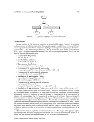 CHAPITRE 4. ÉVALUATION DE REQUÊTES 97
πtitre
1
σannee=1958
Film
σnomRole=′John F erguson′
Role
FIGURE 4.13 – Expression algébrique sous forme arborescente
Lois algébriques
On peut améliorer le PEL obtenu par traduction de la requête SQL grâce à l’existence de propriétés
sur les expressions de l’algèbre relationnelle. Ces propriétés appelées lois algébriques ou encore règles de
réécriture permettent de transformer l’expression algébrique en une expression équivalente et donc de ré-
agencer l’arbre. Le PEL obtenu est équivalent, c’est-à-dire qu’il conduit au même résultat. En transformant
les PEL grâce à ces règles, on peut ainsi obtenir des PEL qui s’exécutent plus rapidement. Voici la liste des
règles de réécriture les plus importantes :
1. Commutativité des jointures :
R 1 S ≡ S 1 R
2. Associativité des jointures :
(R 1 S) 1 T ≡ R 1 (S 1 T )
3. Regroupement des sélections :
σA=′a′∧B=′b′ (R) ≡ σA=′a′ (σB=′b′ (R))
4. Commutativité de la sélection et de la projection
πA1,A2,...Ap (σAi=′a(R)) ≡ σAi=′a(πA1,A2,...Ap (R)), i ∈ {1, ..., p}
5. Commutativité de la sélection et de la jointure.
σA=′a′ (R(...A...) 1 S) ≡ σA=′a′ (R) 1 S
6. Distributivité de la sélection sur l’union.
σA=′a′ (R ∪ S) ≡ σA=′a′ (R) ∪ σA=′a′ (S)
NB : valable aussi pour la différence.
7. Commutativité de la projection et de la jointure
πA1...ApB1...Bq (R 1Ai=Bj S) ≡
πA1...Ap (R) 1Ai=Bj πB1...Bq (S)) i ∈ {1, .., p}, j ∈ {1, ..., q}
8. Distributivité de la projection sur l’union πA1A2...Ap (R ∪ S) ≡ πA1A2...Ap (R) ∪ πA1A2...Ap (S)
Ces règles simples sont très utiles. Par exemple la règle 3 permet des sélections très efﬁcaces. En effet
si la relation est indexée sur l’attribut B, la règle justiﬁe de ﬁltrer sur A seulement les enregistrements
satisfaisant le critère B = b obtenus par traversée d’index. La commutatitivité de la projection avec la
sélection et la jointure (règles 4 et 7) d’une part et de la sélection et de la jointure d’autre part (règle 5)
permettent de faire les sélections et les projections d’abord pour réduire les tailles des relations manipulées,
ce qui est l’idée de base pour le choix d’un « meilleur » PEL. En effet nous avons vu que l’efﬁcacité des
algorithmes implantant les opérations algébriques est très sensible à la taille des relations en entrée. Ceci est
plus particulièrement vrai pour la jointure qui est une opération chère. Donc quand une séquence comporte
une jointure et une sélection, il est préférable de faire la sélection d’abord : on réduit ainsi la taille d’une
ou des deux relations à joindre, ce qui peut avoir un impact considérable sur le temps de traitement de la
jointure.
« Pousser » les sélections le plus bas possible dans l’arbre, c’est-à-dire essayer de les appliquer le plus
rapidement possible et éliminer par projection les attributs non nécessaires pour obtenir le résultat de la
requête sont donc les deux idées pour transformer un PEL en un PEL équivalent meilleur.
Philippe Rigaux, Cours de bases de données, 2002-2011
 