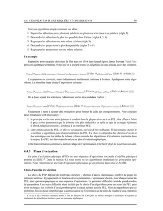 4.4. COMPILATION D’UNE REQUÊTE ET OPTIMISATION 98
Voici un algorithme simple résumant ces idées :
1. Séparer les sélections avec plusieurs prédicats en plusieurs sélections à un prédicat (règle 3).
2. Descendre les sélections le plus bas possible dans l’arbre (règles 4, 5, 6)
3. Regrouper les sélections sur une même relation (règle 3).
4. Descendre les projections le plus bas possible (règles 7 et 8).
5. Regrouper les projections sur une même relation.
Un exemple
Reprenons notre requête cherchant le ﬁlm paru en 1958 dans lequel ﬁgure James Stewart. Voici l’ex-
pression algébrique complète. Notez qu’on a groupé toutes les sélections en une, placée après les jointures.
πtitre(σannee=1958 and nom=′Stewart′ and prenom=′James′ (Film 1idF ilm=idF ilm (Role 1 Artiste)))
L’expression est correcte, mais évidemment inutilement coûteuse à évaluer. Appliquons notre algo-
rithme. La première étape donne l’expression suivante :
πtitre(σannee=1958(σnom=′Stewart′ (σprenom=′James′ (Film 1idF ilm=idF ilm (Role 1 Artiste)))))
On a donc séparé les sélections. Maintenant on les descend dans l’arbre :
πtitre(σannee=1958(Film) 1idF ilm=idF ilm (Role 1 σnom=′Stewart′ (σprenom=′James′ (Artiste))))
Finalement il reste à ajouter des projections pour limiter la taille des enregistrements. Pour conclure
deux remarques sont nécessaires :
1. le principe « sélection avant jointure» conduit dans la plupart des cas à un PEL plus efﬁcace. Mais
il peut arriver (rarement) que la jointure soit plus réductrice en taille et que la stratégie « jointure
d’abord, sélection ensuite », conduise à un meilleur PEL.
2. cette optimisation du PEL, si elle est nécessaire, est loin d’être sufﬁsante. Il faut ensuite choisir le
« meilleur» algorithme pour chaque opération du PEL. Ce choix va dépendre des chemins d’accès et
des statistiques sur les tables de la base et bien entendu des algorithmes d’évaluation implantés dans
le noyau. Le PEL est alors transformé en un plan d’exécution physique.
Cette transformation constitue la dernière étape de l’optimisation. Elle fait l’objet de la section suivante.
4.4.3 Plans d’exécution
Un plan d’exécution physique (PEP) est une séquence d’opérations (on parle d’algèbre physique)
propres au SGBD 8
. Dans la section 4.2 nous avons vu les algorithmes implantant les principales opé-
rations. Nous redonnons ici une liste d’opérateurs physiques qu’on retrouve dans tous les SGBD.
Choix d’un plan d’exécution
Le choix du PEP dépend de nombreux facteurs : chemin d’accès, statistiques, nombre de pages en
mémoire centrale. Typiquement en fonction de ces paramètres, l’optimiseur choisit, pour chaque nœud du
PEL, une opération physique ou une séquence d’opérations. La première difﬁculté vient du grand nombre
de paramètres. Une autre difﬁculté vient du fait que le choix d’un algorithme pour un nœud du PEL peut
avoir un impact sur le choix d’un algorithme pour le nœud suivant dans le PEL. Nous ne regarderons pas ce
problème. Disons pour simpliﬁer que la connaissance ou l’estimation de la taille du résultat d’une opération
8. Il n’y a pas d’interface standard, même si tous les éditeurs ont à peu près les mêmes stratégies d’évaluation de requêtes et
implantent des algorithmes similaires pour les opérations algébriques.
 