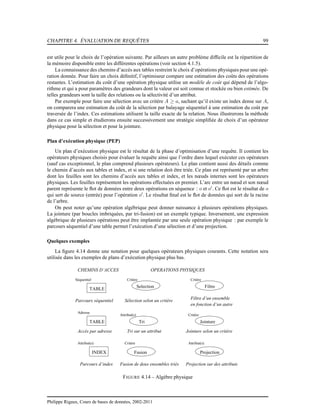 CHAPITRE 4. ÉVALUATION DE REQUÊTES 99
est utile pour le choix de l’opération suivante. Par ailleurs un autre problème difﬁcile est la répartition de
la mémoire disponible entre les différentes opérations (voir section 4.1.5).
La connaissance des chemins d’accès aux tables restreint le choix d’opérations physiques pour une opé-
ration donnée. Pour faire un choix déﬁnitif, l’optimiseur compare une estimation des coûts des opérations
restantes. L’estimation du coût d’une opération physique utilise un modèle de coût qui dépend de l’algo-
rithme et qui a pour paramètres des grandeurs dont la valeur est soit connue et stockée ou bien estimée. De
telles grandeurs sont la taille des relations ou la sélectivité d’un attribut.
Par exemple pour faire une sélection avec un critère A ≥ a, sachant qu’il existe un index dense sur A,
on comparera une estimation du coût de la sélection par balayage séquentiel à une estimation du coût par
traversée de l’index. Ces estimations utilisent la taille exacte de la relation. Nous illustrerons la méthode
dans ce cas simple et étudierons ensuite successivement une stratégie simpliﬁée de choix d’un opérateur
physique pour la sélection et pour la jointure.
Plan d’exécution physique (PEP)
Un plan d’exécution physique est le résultat de la phase d’optimisation d’une requête. Il contient les
opérateurs physiques choisis pour évaluer la requête ainsi que l’ordre dans lequel exécuter ces opérateurs
(sauf cas exceptionnel, le plan comprend plusieurs opérateurs). Le plan contient aussi des détails comme
le chemin d’accès aux tables et index, et si une relation doit être triée. Ce plan est représenté par un arbre
dont les feuilles sont les chemins d’accès aux tables et index, et les nœuds internes sont les opérateurs
physiques. Les feuilles représentent les opérations effectuées en premier. L’arc entre un nœud et son nœud
parent représente le ﬂot de données entre deux opérations en séquence : o et o′
. Ce ﬂot est le résultat de o
qui sert de source (entrée) pour l’opération o′
. Le résultat ﬁnal est le ﬂot de données qui sort de la racine
de l’arbre.
On peut noter qu’une opération algébrique peut donner naissance à plusieurs opérations physiques.
La jointure (par boucles imbriquées, par tri-fusion) est un exemple typique. Inversement, une expression
algébrique de plusieurs opérations peut être implantée par une seule opération physique : par exemple le
parcours séquentiel d’une table permet l’exécution d’une sélection et d’une projection.
Quelques exemples
La ﬁgure 4.14 donne une notation pour quelques opérateurs physiques courants. Cette notation sera
utilisée dans les exemples de plans d’exécution physique plus bas.
Tri sur un attribut
Attribut(s)
Attribut(s)
OPERATIONS PHYSIQUES
Selection
Tri
Fusion Projection
Jointure
Filtre d’un ensemble
en fonction d’un autre
Filtre
Critère
Critère
Fusion de deux ensembles triés
Sélection selon un critère
Critère
Jointure selon un critère
Critère
Parcours d’index
CHEMINS D’ACCES
TABLE
INDEX
Attribut(s)
TABLE
Adresse
Séquentiel
Parcours séquentiel
Accès par adresse
Projection sur des attributs
FIGURE 4.14 – Algèbre physique
Philippe Rigaux, Cours de bases de données, 2002-2011
 