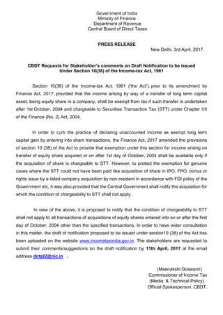 Government of India
Ministry of Finance
Department of Revenue
Central Board of Direct Taxes
PRESS RELEASE
New Delhi, 3rd April, 2017.
CBDT Requests for Stakeholder’s comments on Draft Notification to be issued
Under Section 10(38) of the Income-tax Act, 1961
Section 10(38) of the Income-tax Act, 1961 (‘the Act’), prior to its amendment by
Finance Act, 2017, provided that the income arising by way of a transfer of long term capital
asset, being equity share in a company, shall be exempt from tax if such transfer is undertaken
after 1st October, 2004 and chargeable to Securities Transaction Tax (STT) under Chapter VII
of the Finance (No. 2) Act, 2004.
In order to curb the practice of declaring unaccounted income as exempt long term
capital gain by entering into sham transactions, the Finance Act, 2017 amended the provisions
of section 10 (38) of the Act to provide that exemption under this section for income arising on
transfer of equity share acquired or on after 1st day of October, 2004 shall be available only if
the acquisition of share is chargeable to STT. However, to protect the exemption for genuine
cases where the STT could not have been paid like acquisition of share in IPO, FPO, bonus or
rights issue by a listed company acquisition by non-resident in accordance with FDI policy of the
Government etc, it was also provided that the Central Government shall notify the acquisition for
which the condition of chargeability to STT shall not apply.
In view of the above, it is proposed to notify that the condition of chargeability to STT
shall not apply to all transactions of acquisitions of equity shares entered into on or after the first
day of October, 2004 other than the specified transactions. In order to have wider consultation
in this matter, the draft of notification proposed to be issued under section10 (38) of the Act has
been uploaded on the website www.incometaxindia.gov.in. The stakeholders are requested to
submit their comments/suggestions on the draft notification by 11th April, 2017 at the email
address dirtpl2@nic.in .
(Meenakshi Goswami)
Commissioner of Income Tax
(Media & Technical Policy)
Official Spokesperson, CBDT.
 