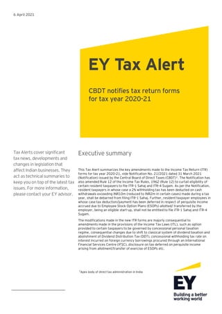 6 April 2021
Tax Alerts cover significant
tax news, developments and
changes in legislation that
affect Indian businesses. They
act as technical summaries to
keep you on top of the latest tax
issues. For more information,
please contact your EY advisor.
Executive summary
This Tax Alert summarizes the key amendments made to the Income Tax Return (ITR)
forms for tax year 2020-21, vide Notification No. 21/2021 dated 31 March 2021
(Notification) issued by the Central Board of Direct Taxes (CBDT)1
. The Notification has
also amended Rule 12 of the Income Tax Rules, 1962 (Rule 12) to curtail eligibility of
certain resident taxpayers to file ITR-1 Sahaj and ITR-4 Sugam. As per the Notification,
resident taxpayers in whose case a 2% withholding tax has been deducted on cash
withdrawals exceeding INR10m (reduced to INR2m in certain cases) made during a tax
year, shall be debarred from filing ITR-1 Sahaj. Further, resident taxpayer employees in
whose case tax deduction/payment has been deferred in respect of perquisite income
accrued due to Employee Stock Option Plans (ESOPs) allotted/ transferred by the
employer, being an eligible start-up, shall not be entitled to file ITR-1 Sahaj and ITR-4
Sugam.
The modifications made in the new ITR forms are majorly consequential to
amendments made in the provisions of the Income Tax Laws (ITL), such as option
provided to certain taxpayers to be governed by concessional personal taxation
regime, consequential changes due to shift to classical system of dividend taxation and
abolishment of Dividend Distribution Tax (DDT), concessional withholding tax rate on
interest incurred on foreign currency borrowings procured through an International
Financial Services Centre (IFSC), disclosure on tax deferred on perquisite income
arising from allotment/transfer of exercise of ESOPs etc.
1
Apex body of direct tax administration in India
EY Tax Alert
CBDT notifies tax return forms
for tax year 2020-21
 