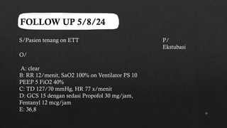 10
FOLLOW UP 5/8/24
S/Pasien tenang on ETT
O/
A: clear
B: RR 12/menit, SaO2 100% on Ventilator PS 10
PEEP 5 FiO2 40%
C: TD 127/70 mmHg, HR 77 x/menit
D: GCS 15 dengan sedasi Propofol 30 mg/jam,
Fentanyl 12 mcg/jam
E: 36,8
P/
Ekstubasi
 