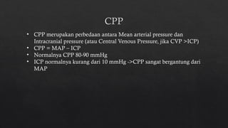 CPP
• CPP merupakan perbedaan antara Mean arterial pressure dan
Intracranial pressure (atau Central Venous Pressure, jika CVP >ICP)
• CPP = MAP – ICP
• Normalnya CPP 80-90 mmHg
• ICP normalnya kurang dari 10 mmHg ->CPP sangat bergantung dari
MAP
 