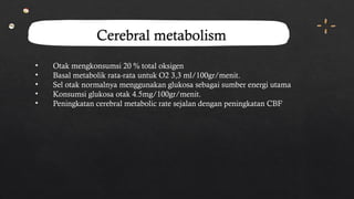 Cerebral metabolism
• Otak mengkonsumsi 20 % total oksigen
• Basal metabolik rata-rata untuk O2 3,3 ml/100gr/menit.
• Sel otak normalnya menggunakan glukosa sebagai sumber energi utama
• Konsumsi glukosa otak 4.5mg/100gr/menit.
• Peningkatan cerebral metabolic rate sejalan dengan peningkatan CBF
 