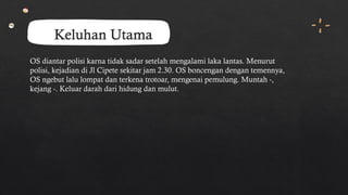Keluhan Utama
OS diantar polisi karna tidak sadar setelah mengalami laka lantas. Menurut
polisi, kejadian di Jl Cipete sekitar jam 2.30. OS boncengan dengan temennya,
OS ngebut lalu lompat dan terkena trotoar, mengenai pemulung. Muntah -,
kejang -. Keluar darah dari hidung dan mulut.
 