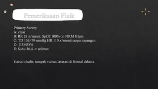 Pemeriksaan Fisik
Primary Survey
A: clear
B: RR 28 x/menit, SpO2 100% on NRM 8 lpm
C: TD 136/79 mmHg HR 110 x/menit tanpa topangan
D: E3M5V4
E: Suhu 36,4 -> selimut
Status lokalis: tampak vulnus laserasi di frontal dekstra
 