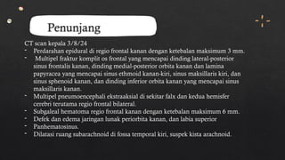 Penunjang
CT scan kepala 3/8/24
- Perdarahan epidural di regio frontal kanan dengan ketebalan maksimum 3 mm.
- Multipel fraktur komplit os frontal yang mencapai dinding lateral-posterior
sinus frontalis kanan, dinding medial-posterior orbita kanan dan lamina
papyracea yang mencapai sinus ethmoid kanan-kiri, sinus maksillaris kiri, dan
sinus sphenoid kanan, dan dinding inferior orbita kanan yang mencapai sinus
maksillaris kanan.
- Multipel pneumoencephali ekstraaksial di sekitar falx dan kedua hemisfer
cerebri terutama regio frontal bilateral.
- Subgaleal hematoma regio frontal kanan dengan ketebalan maksimum 6 mm.
- Defek dan edema jaringan lunak periorbita kanan, dan labia superior
- Panhematosinus.
- Dilatasi ruang subarachnoid di fossa temporal kiri, suspek kista arachnoid.
 