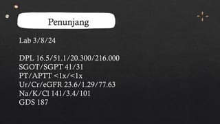 Penunjang
Lab 3/8/24
DPL 16.5/51.1/20.300/216.000
SGOT/SGPT 41/31
PT/APTT <1x/<1x
Ur/Cr/eGFR 23.6/1.29/77.63
Na/K/Cl 141/3.4/101
GDS 187
 