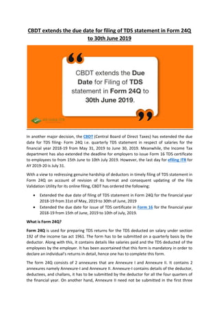 CBDT extends the due date for filing of TDS statement in Form 24Q
to 30th June 2019
In another major decision, the CBDT (Central Board of Direct Taxes) has extended the due
date for TDS filing- Form 24Q i.e. quarterly TDS statement in respect of salaries for the
financial year 2018-19 from May 31, 2019 to June 30, 2019. Meanwhile, the Income Tax
department has also extended the deadline for employers to issue Form 16 TDS certificate
to employees to from 15th June to 10th July 2019. However, the last day for efiling ITR for
AY 2019-20 is July 31.
With a view to redressing genuine hardship of deductors in timely filing of TDS statement in
Form 24Q on account of revision of its format and consequent updating of the File
Validation Utility for its online filing, CBDT has ordered the following:
 Extended the due date of filing of TDS statement in Form 24Q for the financial year
2018-19 from 31st of May, 2019 to 30th of June, 2019
 Extended the due date for issue of TDS certificate in Form 16 for the financial year
2018-19 from 15th of June, 2019 to 10th of July, 2019.
What is Form 24Q?
Form 24Q is used for preparing TDS returns for the TDS deducted on salary under section
192 of the income tax act 1961. The form has to be submitted on a quarterly basis by the
deductor. Along with this, it contains details like salaries paid and the TDS deducted of the
employees by the employer. It has been ascertained that this form is mandatory in order to
declare an individual’s returns in detail, hence one has to complete this form.
The form 24Q consists of 2 annexures that are Annexure I and Annexure II. It contains 2
annexures namely Annexure-I and Annexure II. Annexure-I contains details of the deductor,
deductees, and challans, it has to be submitted by the deductor for all the four quarters of
the financial year. On another hand, Annexure II need not be submitted in the first three
 