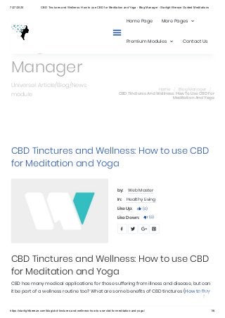 7/27/2020 CBD Tinctures and Wellness: How to use CBD for Meditation and Yoga - Blog Manager - Starlight Breeze Guided Meditations
https://starlightbreeze.com/blog/cbd-tinctures-and-wellness-how-to-use-cbd-for-meditation-and-yoga/ 1/6
CBD Tinctures and Wellness: How to use CBD
for Meditation and Yoga
by: Web Master
In: Healthy Living
Like Up: (0)
Like Down: (0)
CBD Tinctures and Wellness: How to use CBD
for Meditation and Yoga
CBD has many medical applications for those suffering from illness and disease, but can
it be part of a wellness routine too? What are some benefits of CBD tinctures (How to Buy


   
Blog
Manager
Universal Article/Blog/News
module
Home / Blog Manager /
CBD Tinctures And Wellness: How To Use CBD For
Meditation And Yoga

Home Page More Pages
Premium Modules Contact Us

 