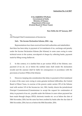 Instruction No. 2 of 2017
F.No.142/8/2016-TPL(Part)
Government of India
Ministry of Finance
Department of Revenue
(Central Board of Direct Taxes)
***
New Delhi, the 16th January, 2017
To,
All Principal Chief Commissioners of Income-tax
Sub.: The Income Declaration Scheme, 2016 – reg.
Representations have been received from field authorities and stakeholders
that there has been delay in payment of 1st instalment of tax, surcharge and penalty
under the Income Declaration Scheme (the Scheme) in some cases owing to some
technical errors in the system, non-deposit of cheque by collecting banks, payment
made by filling wrong challan etc.
2. In this context, it is clarified that as per section 187(3) of the Scheme, non-
payment of tax etc. on or before the notified dates shall render the declaration
invalid and the assessee shall be liable for consequences in accordance with the
provisions of section 197(b) of the Scheme.
3. However, keeping into consideration that delay in payment of first instalment
in some of the cases were owing to some genuine technical difficulties, the Central
Board of Direct Taxes, in exercise of the powers under section 195 of the Scheme
read with section 119 of the Income-tax Act, 1961, hereby directs the jurisdictional
Principal Commissioner/Commissioner to accept the request for condonation of
delay in payment of tax etc., payable under the Scheme in cases where payment has
been made through cheque, RTGS, electronic transfer etc. on or before the date of
30th November, 2016, but the same has been credited by banks after the due date of
30th November, 2016, but on or before the 05th December, 2016.
 