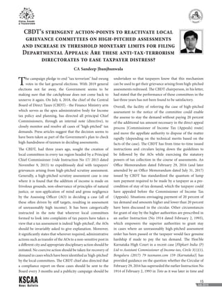 News Bulletin
15
July 2018
CBDT’s stringent action-points to reactivate local
grievance committees on high-pitched assessments
and increase in threshold monetary limits for filing
Departmental Appeals: Are these anti-tax-terrorism
directorates to ease taxpayer distress?
CA Sandeep Jhunjhunwala
The campaign pledge to end "tax terrorism" had swung
votes in the last general elections. With 2019 general
elections not far away, the Government seems to be
making sure that the catchphrase does not come back to
unnerve it again. On July 4, 2018, the chief of the Central
Board of Direct Taxes (CBDT) - the Finance Ministry arm
which serves as the apex administrative body for Income
tax policy and planning, has directed all principal Chief
Commissioners, through an internal note (directive), to
closely monitor and resolve all cases of "high-pitched" tax
demands. Press articles suggest that the decision seems to
have been taken as part of the Government's plan to check
high-handedness of taxmen in deciding assessments.
The CBDT, had three years ago, sought the creation of
local committees in every tax region headed by a Principal
Chief Commissioner (vide Instruction No 17/ 2015 dated
November 9, 2015) to expeditiously deal with taxpayers'
grievances arising from high-pitched scrutiny assessment.
Generally, a high-pitched scrutiny assessment case is one
where it is found that the addition of income is made on
frivolous grounds, non-observance of principles of natural
justice, or non-application of mind and gross negligence
by the Assessing Officer (AO) in deciding a case (all of
these often driven by stiff targets, resulting in assessment
of unreasonably high income). It has been categorically
instructed in the note that wherever local committees
formed to look into complaints of tax payers have taken a
view that a tax assessment is indeed 'high-pitched', the AOs
should be invariably asked to give explanation. Moreover,
it significantly states that wherever required, administrative
actions such as transfer of the AOs to a non-sensitive post in
a different city and appropriate disciplinary action should be
initiated. No coercive action should be taken for recovery of
demand in cases which have been identified as 'high-pitched'
by the local committees. The CBDT chief also directed that
a compliance report on these cases should be sent to the
Board every 3 months and a publicity campaign should be
undertaken so that taxpayers know that this mechanism
can be used to get their grievance arising from high-pitched
assessments redressed. The CBDT chairperson, in his letter,
had stated that the performance of these committees in the
last three years has not been found to be satisfactory.
Overall, the facility of referring the case of high-pitched
assessment to the notice of the committee could enable
the assesse to stay the demand without paying 20 percent
of the additional tax amount necessary in the direct appeal
process [Commissioner of Income Tax (Appeals) route]
and move the appellate authority to dispose of the matter
rapidly (depending on the technical merits based on the
facts of the case). The CBDT has from time-to-time issued
instructions and circulars laying down the guidelines to
be followed by the AOs while exercising the statutory
powers of tax collection in the course of assessments. An
Office Memorandum dated February 29, 2016 (and later
amended by an Office Memorandum dated July 31, 2017)
issued by CBDT has standardized the quantum of lump
sum payment required to be made by a taxpayer as a pre-
condition of stay of tax demand, which the taxpayer could
have appealed before the Commissioner of Income Tax
(Appeals). Situations envisaging payment of 20 percent of
tax demand and amounts higher and lower than 20 percent
have been discussed in the circular. Other circumstances
for grant of stay by the higher authorities are prescribed in
an earlier Instruction (No 1914 dated February 2, 1993),
which empowers the superior authorities to grant stay
in cases where an unreasonably high-pitched assessment
order has been passed or the taxpayer would face genuine
hardship if made to pay the tax demand. The Hon'ble
Karnataka High Court in a recent case [Flipkart India (P)
Ltd vs Assistant Commissioner of Income-tax, Circle 3(1)(1),
Bengaluru (2017) 79 taxmann.com 159 (Karnataka)] has
provided guidance on the question whether the Circular of
February 29, 2016 has superseded the earlier Instruction No
1914 of February 2, 1993 in Toto as it was later in time and
 