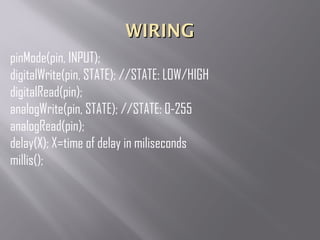 WIRINGWIRING
pinMode(pin, INPUT);
digitalWrite(pin, STATE); //STATE: LOW/HIGH
digitalRead(pin);
analogWrite(pin, STATE); //STATE: 0-255
analogRead(pin);
delay(X); X=time of delay in miliseconds
millis();
 