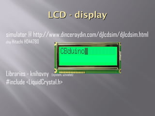 LCD - displayLCD - display
simulator @ http://www.dinceraydin.com/djlcdsim/djlcdsim.html
chip Hitachi HD44780
Libraries - knihovny (system, uživatel)
#include <LiquidCrystal.h>
 