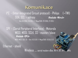 KomunikaceKomunikace
I²C - (Inter-Integrated Circuit protocol) - Philips (~TWI)
SDA, SCL - adresy #include <Wire.h>
Uno: A4 (SDA), A5 (SCL) // Mega2560: 20 (SDA), 21 (SCL)
SPI - (Serial Peripheral Interface) - Motorola
MISO, MOSI, SCLK, SS - master/slave
#include <SPI.h>
MOSI, MISO, SCK, SS - Uno: 11,12,13,10 // Mega2560: 51,50,52,53
Ethernet - shield
Wireless .... serial modem xBee, Wi-Fi, BT, RF 443MHz
 