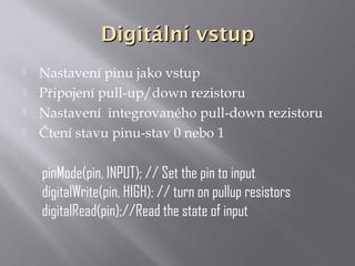 Digitální vstupDigitální vstup
 Nastavení pinu jako vstup
 Připojení pull-up/down rezistoru
 Nastavení integrovaného pull-down rezistoru
 Čtení stavu pinu-stav 0 nebo 1
pinMode(pin, INPUT); // Set the pin to input
digitalWrite(pin, HIGH); // turn on pullup resistors
digitalRead(pin);//Read the state of input
 