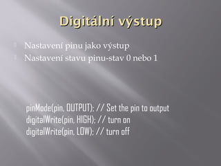 Digitální výstupDigitální výstup
 Nastavení pinu jako výstup
 Nastavení stavu pinu-stav 0 nebo 1
pinMode(pin, OUTPUT); // Set the pin to output
digitalWrite(pin, HIGH); // turn on
digitalWrite(pin, LOW); // turn off
 