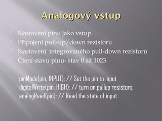 Analogový vstupAnalogový vstup
 Nastavení pinu jako vstup
 Připojení pull-up/down rezistoru
 Nastavení integrovaného pull-down rezistoru
 Čtení stavu pinu- stav 0 až 1023
pinMode(pin, INPUT); // Set the pin to input
digitalWrite(pin, HIGH); // turn on pullup resistors
analogRead(pin); // Read the state of input
 