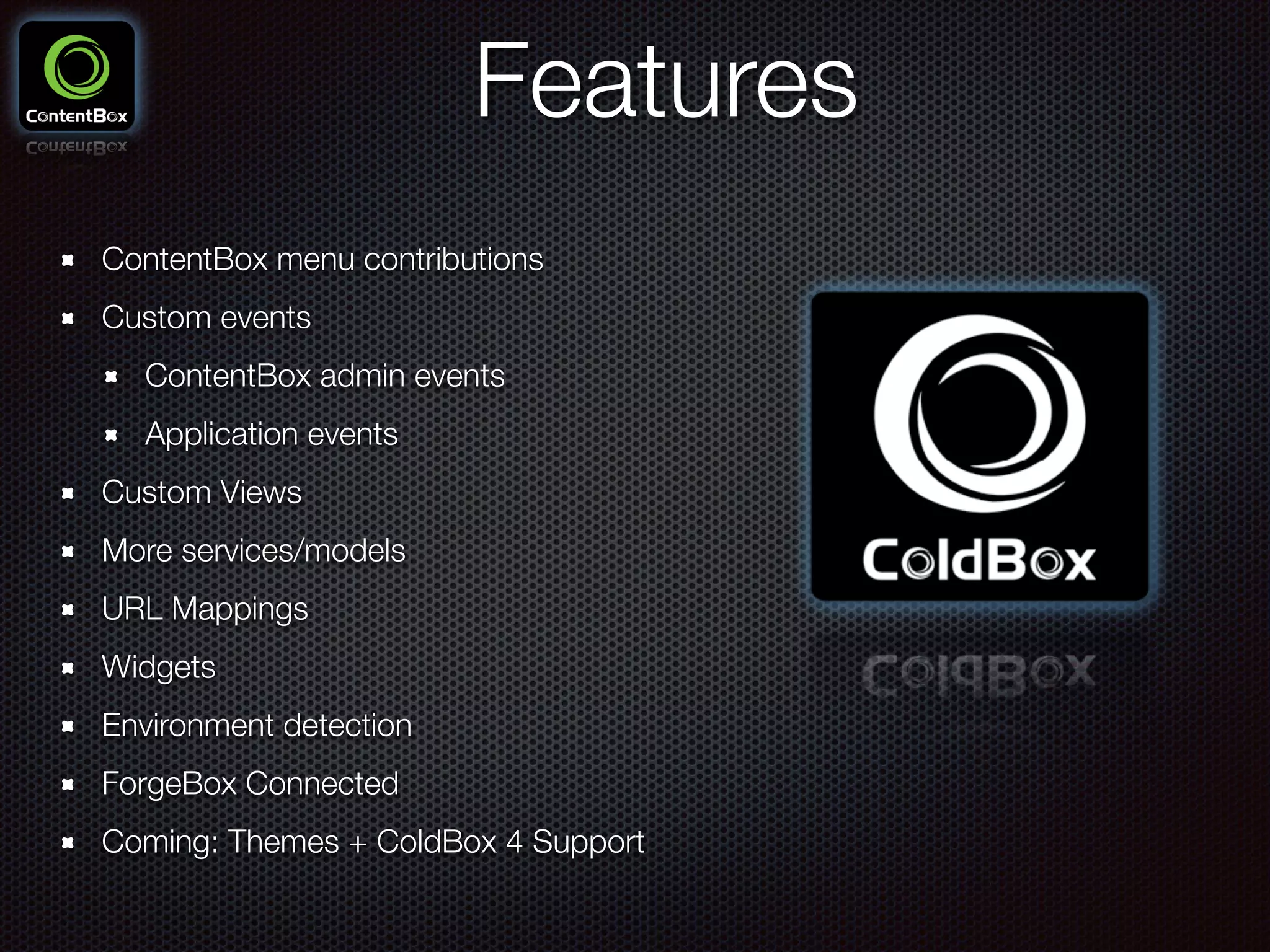 Features
ContentBox menu contributions
Custom events
ContentBox admin events
Application events
Custom Views
More services/models
URL Mappings
Widgets
Environment detection
ForgeBox Connected
Coming: Themes + ColdBox 4 Support
 