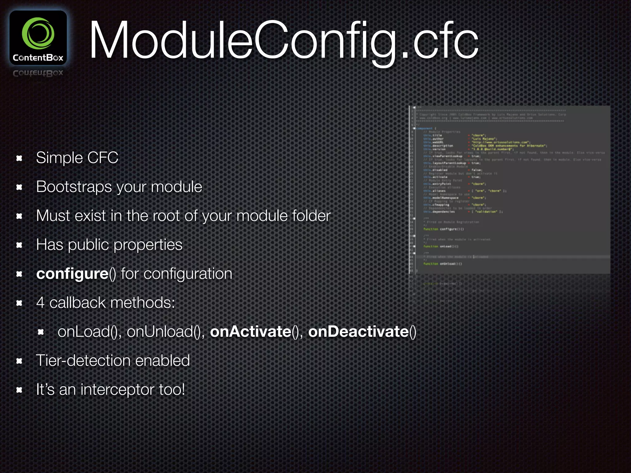 ModuleConﬁg.cfc
Simple CFC
Bootstraps your module
Must exist in the root of your module folder
Has public properties
conﬁgure() for conﬁguration
4 callback methods:
onLoad(), onUnload(), onActivate(), onDeactivate()
Tier-detection enabled
It’s an interceptor too!
 