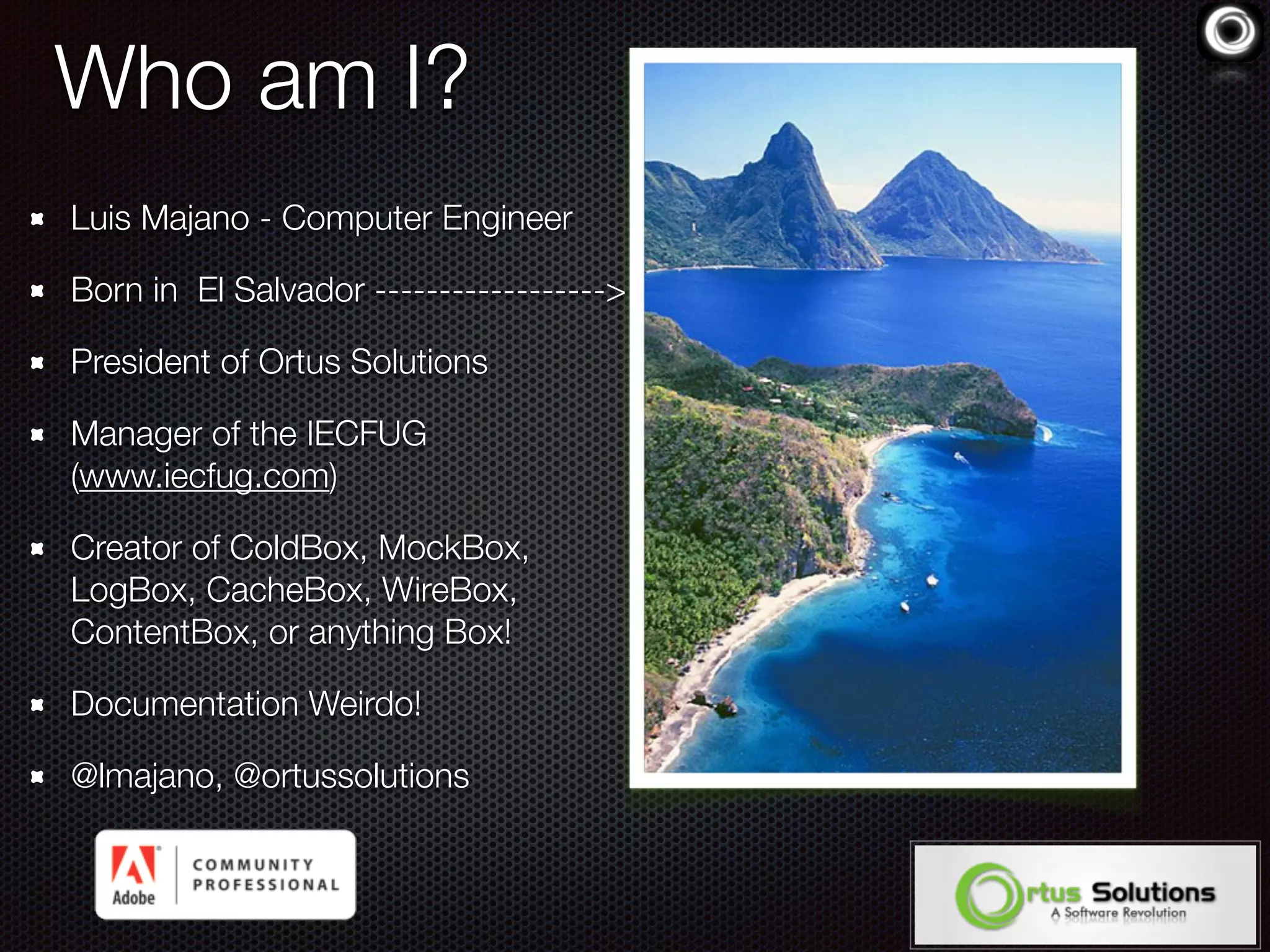 Who am I?
Luis Majano - Computer Engineer
Born in El Salvador ------------------>
President of Ortus Solutions
Manager of the IECFUG
(www.iecfug.com)
Creator of ColdBox, MockBox,
LogBox, CacheBox, WireBox,
ContentBox, or anything Box!
Documentation Weirdo!
@lmajano, @ortussolutions
 