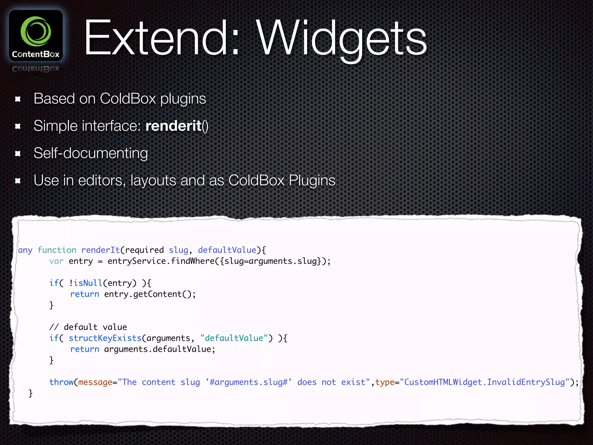 Extend: Widgets
Based on ColdBox plugins
Simple interface: renderit()
Self-documenting
Use in editors, layouts and as ColdBox Plugins
any function renderIt(required slug, defaultValue){	
	 	 var entry = entryService.findWhere({slug=arguments.slug});	
	 	 	
	 	 if( !isNull(entry) ){	
	 	 	 return entry.getContent();	 	
	 	 }	
	 	 	
	 	 // default value	
	 	 if( structKeyExists(arguments, "defaultValue") ){	
	 	 	 return arguments.defaultValue;	
	 	 }	
	 	 	
	 	 throw(message="The content slug '#arguments.slug#' does not exist",type="CustomHTMLWidget.InvalidEntrySlug");	
	 }
 