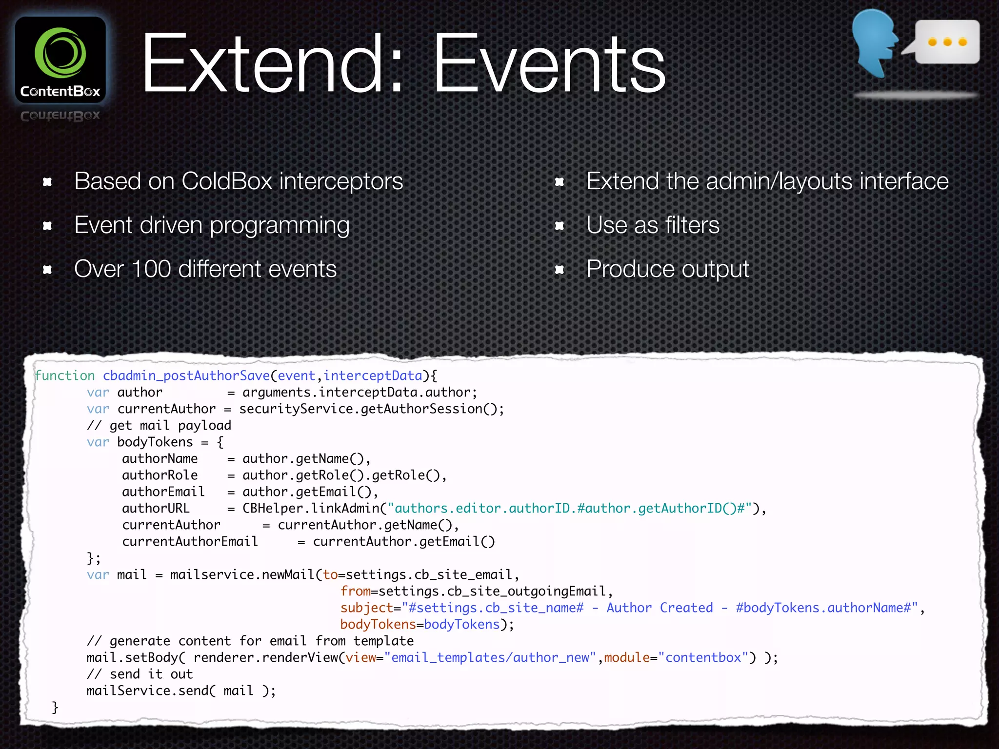 Extend: Events
Based on ColdBox interceptors
Event driven programming
Over 100 different events
function cbadmin_postAuthorSave(event,interceptData){	
	 	 var author 	 	 = arguments.interceptData.author;	
	 	 var currentAuthor = securityService.getAuthorSession();	
	 	 // get mail payload	
	 	 var bodyTokens = {	
	 	 	 authorName	 = author.getName(),	
	 	 	 authorRole	 = author.getRole().getRole(),	
	 	 	 authorEmail	 = author.getEmail(),	
	 	 	 authorURL 	 = CBHelper.linkAdmin("authors.editor.authorID.#author.getAuthorID()#"),	
	 	 	 currentAuthor		 = currentAuthor.getName(),	
	 	 	 currentAuthorEmail 	 = currentAuthor.getEmail()	
	 	 };	
	 	 var mail = mailservice.newMail(to=settings.cb_site_email,	
	 	 	 	 	 	 	 	 	 from=settings.cb_site_outgoingEmail,	
	 	 	 	 	 	 	 	 	 subject="#settings.cb_site_name# - Author Created - #bodyTokens.authorName#",	
	 	 	 	 	 	 	 	 	 bodyTokens=bodyTokens);	
	 	 // generate content for email from template	
	 	 mail.setBody( renderer.renderView(view="email_templates/author_new",module="contentbox") );	
	 	 // send it out	
	 	 mailService.send( mail );	
	 }
Extend the admin/layouts interface
Use as ﬁlters
Produce output
 