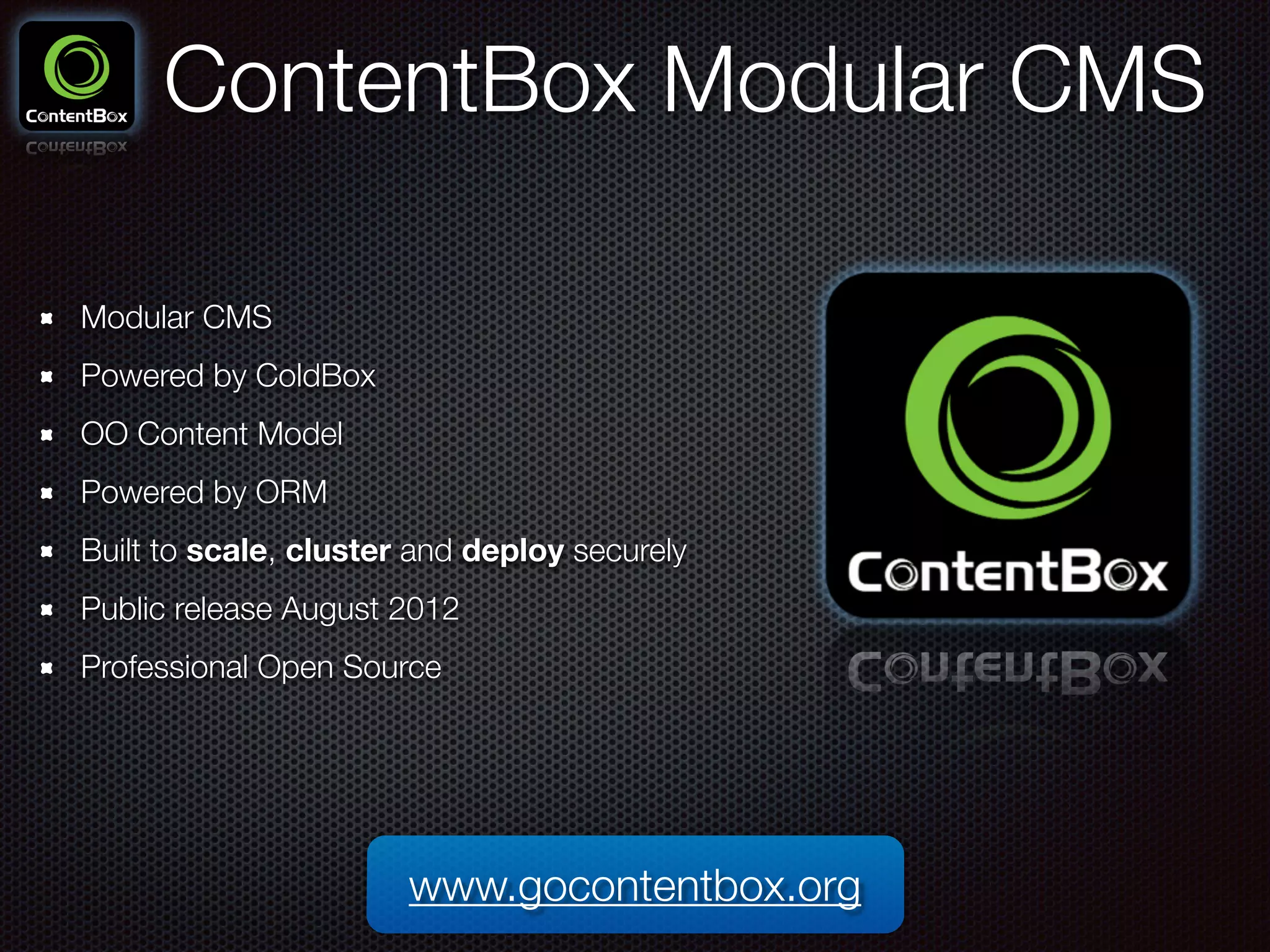 ContentBox Modular CMS
Modular CMS
Powered by ColdBox
OO Content Model
Powered by ORM
Built to scale, cluster and deploy securely
Public release August 2012
Professional Open Source
www.gocontentbox.org
 