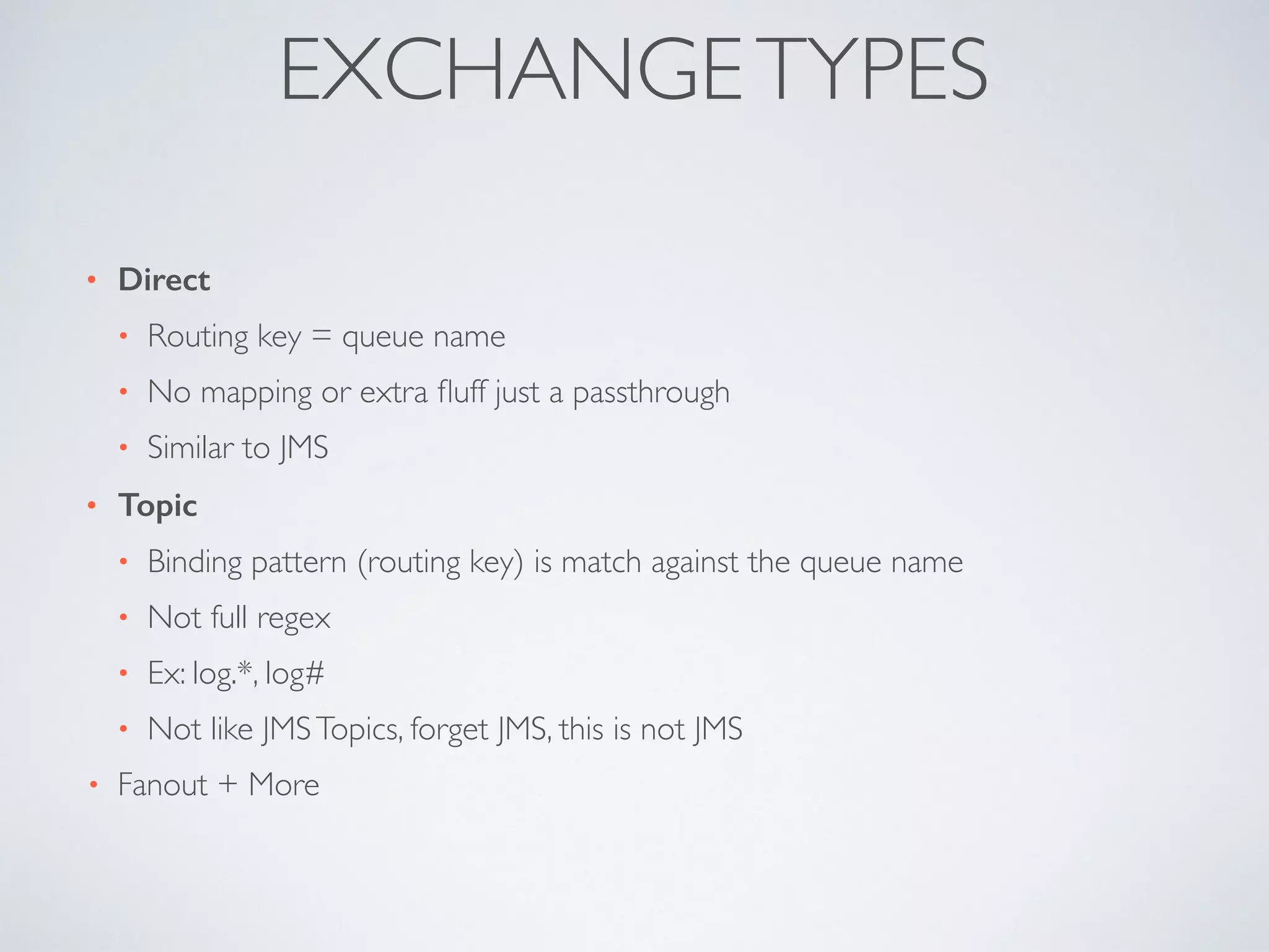 • Direct
• Routing key = queue name	

• No mapping or extra ﬂuff just a passthrough	

• Similar to JMS	

• Topic
• Binding pattern (routing key) is match against the queue name	

• Not full regex	

• Ex: log.*, log#	

• Not like JMSTopics, forget JMS, this is not JMS	

• Fanout + More
EXCHANGETYPES
 