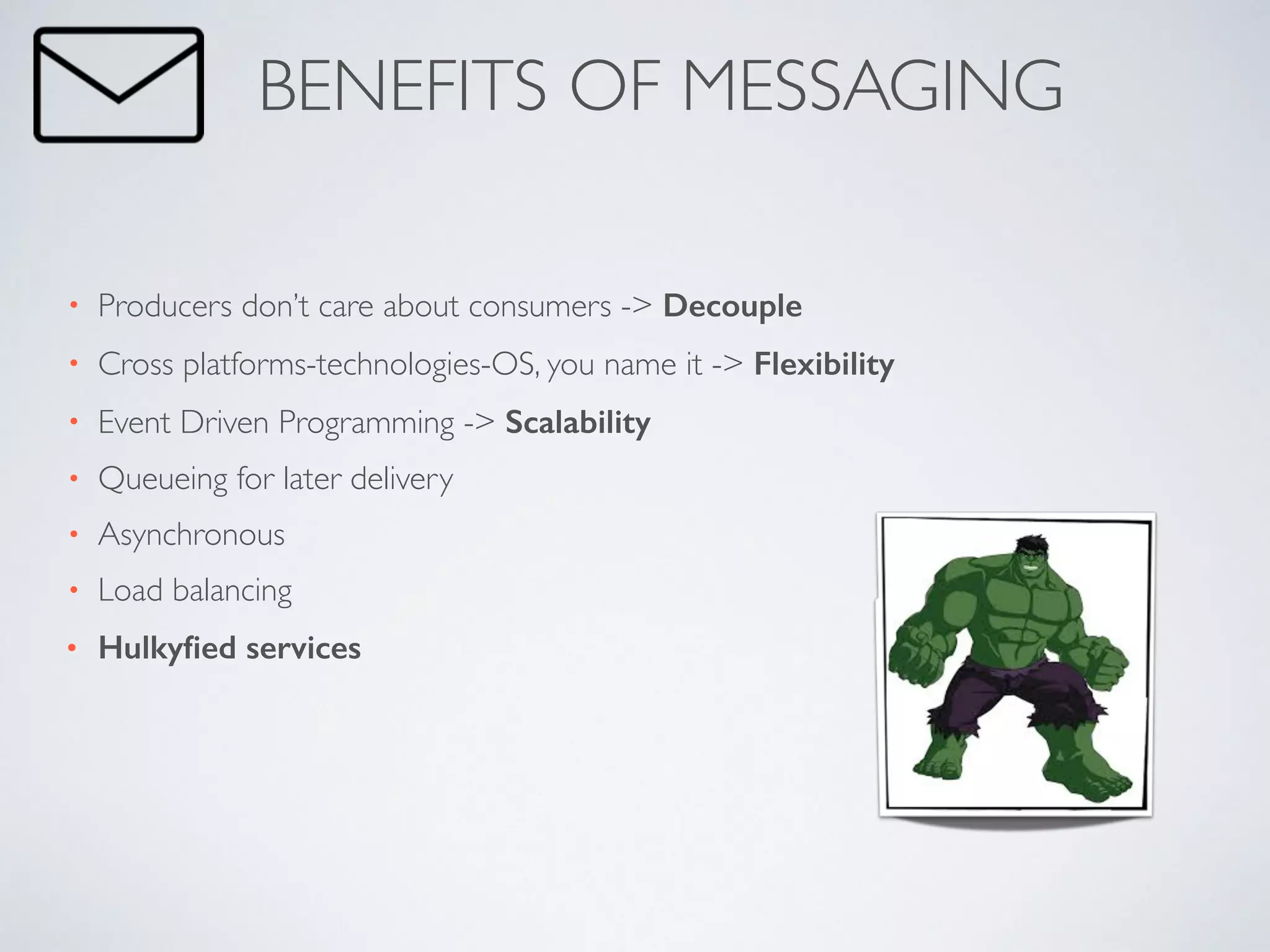• Producers don’t care about consumers -> Decouple	

• Cross platforms-technologies-OS, you name it -> Flexibility	

• Event Driven Programming -> Scalability	

• Queueing for later delivery	

• Asynchronous	

• Load balancing	

• Hulkyﬁed services
BENEFITS OF MESSAGING
 