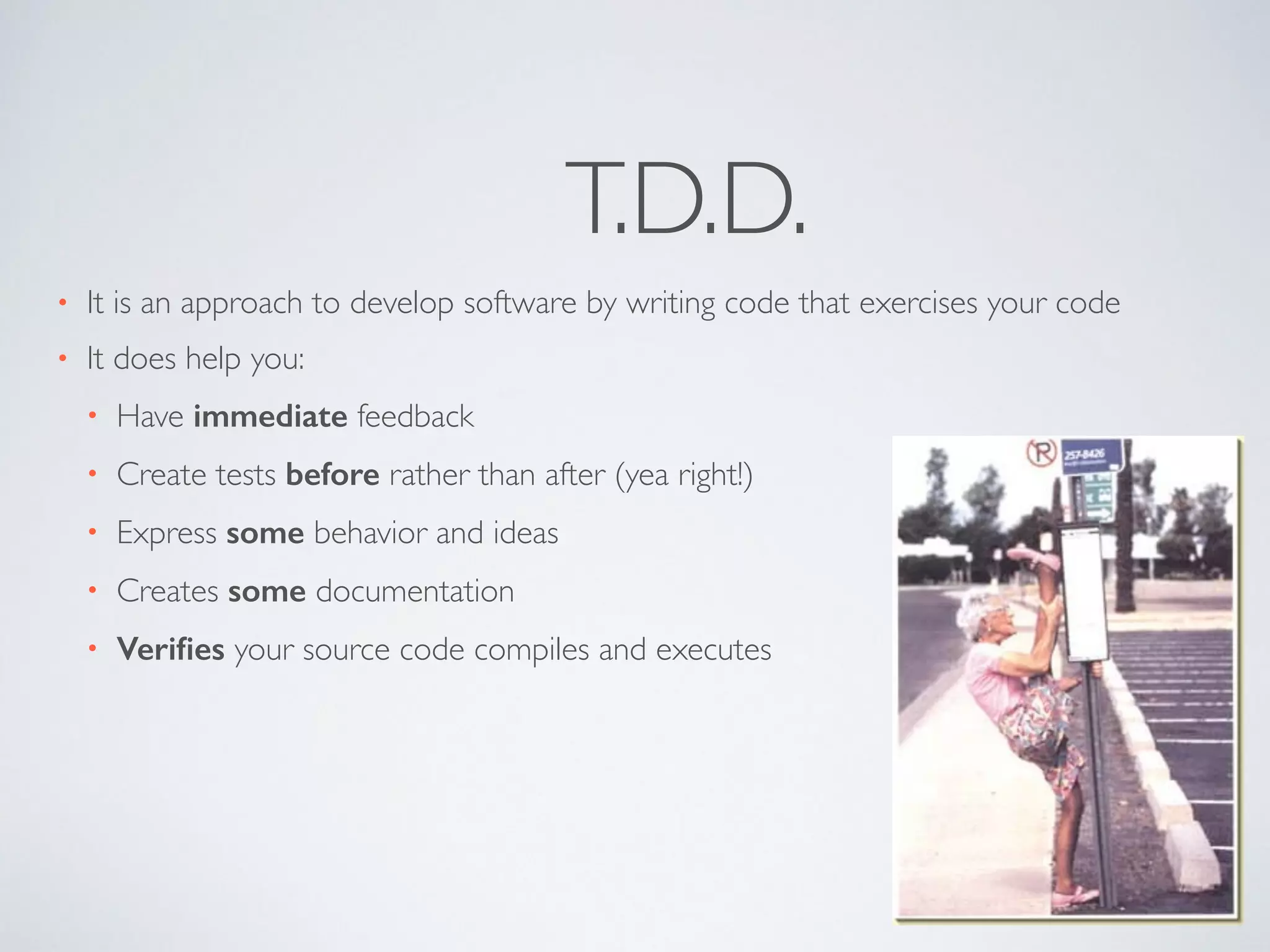 T.D.D. 
• It is an approach to develop software by writing code that exercises your code 
• It does help you: 
• Have immediate feedback 
• Create tests before rather than after (yea right!) 
• Express some behavior and ideas 
• Creates some documentation 
• Verifies your source code compiles and executes 
 