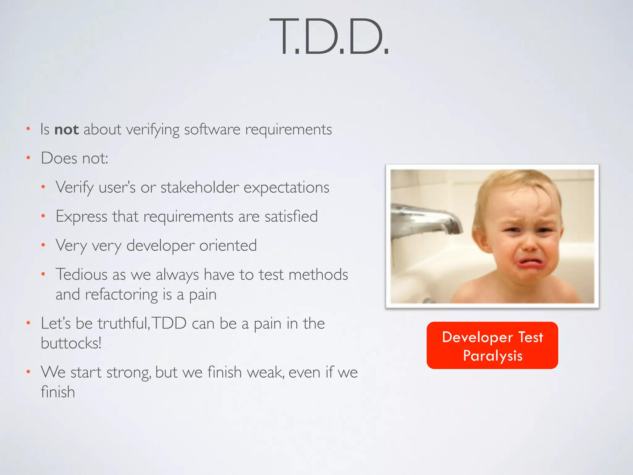 T.D.D. 
• Is not about verifying software requirements 
• Does not: 
• Verify user’s or stakeholder expectations 
• Express that requirements are satisfied 
• Very very developer oriented 
• Tedious as we always have to test methods 
and refactoring is a pain 
• Let’s be truthful, TDD can be a pain in the 
buttocks! 
• We start strong, but we finish weak, even if we 
finish 
Developer Test 
Paralysis 
 