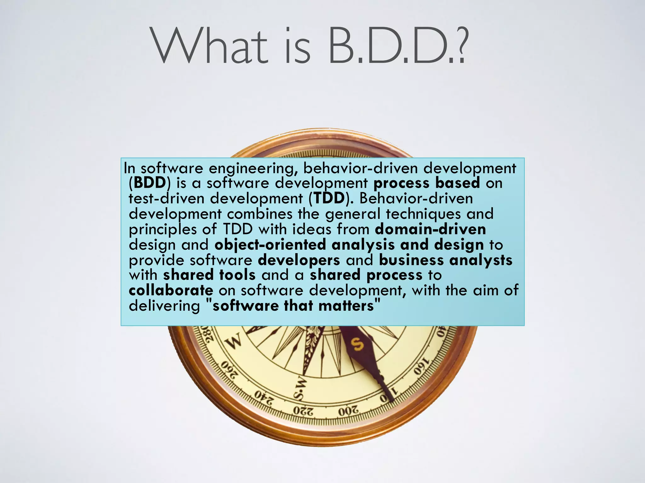 What is B.D.D.? 
In software engineering, behavior-driven development 
(BDD) is a software development process based on 
test-driven development (TDD). Behavior-driven 
development combines the general techniques and 
principles of TDD with ideas from domain-driven 
design and object-oriented analysis and design to 
provide software developers and business analysts 
with shared tools and a shared process to 
collaborate on software development, with the aim of 
delivering "software that matters" 
 