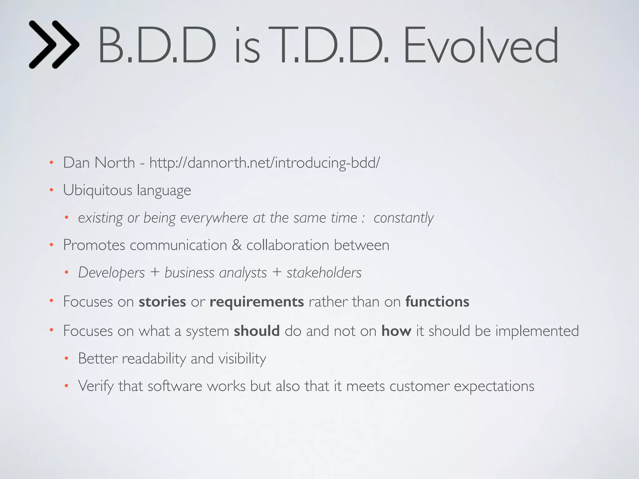 B.D.D is T.D.D. Evolved 
• Dan North - http://dannorth.net/introducing-bdd/ 
• Ubiquitous language 
• existing or being everywhere at the same time : constantly 
• Promotes communication & collaboration between 
• Developers + business analysts + stakeholders 
• Focuses on stories or requirements rather than on functions 
• Focuses on what a system should do and not on how it should be implemented 
• Better readability and visibility 
• Verify that software works but also that it meets customer expectations 
 