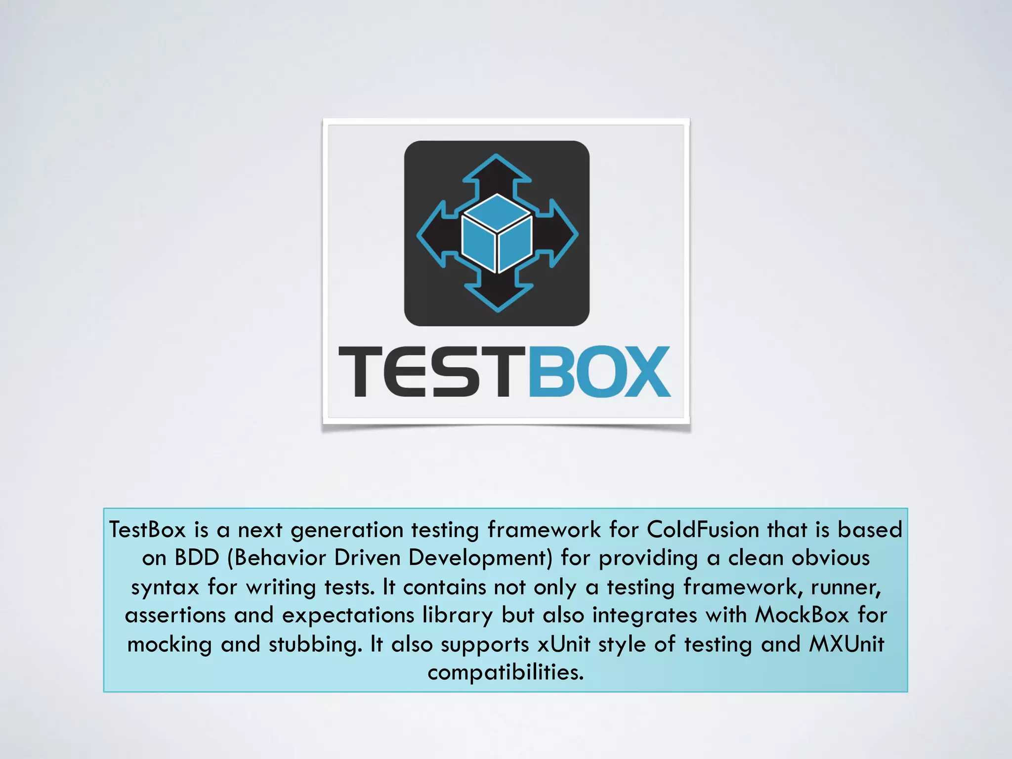 TestBox is a next generation testing framework for ColdFusion that is based 
on BDD (Behavior Driven Development) for providing a clean obvious 
syntax for writing tests. It contains not only a testing framework, runner, 
assertions and expectations library but also integrates with MockBox for 
mocking and stubbing. It also supports xUnit style of testing and MXUnit 
compatibilities. 
 