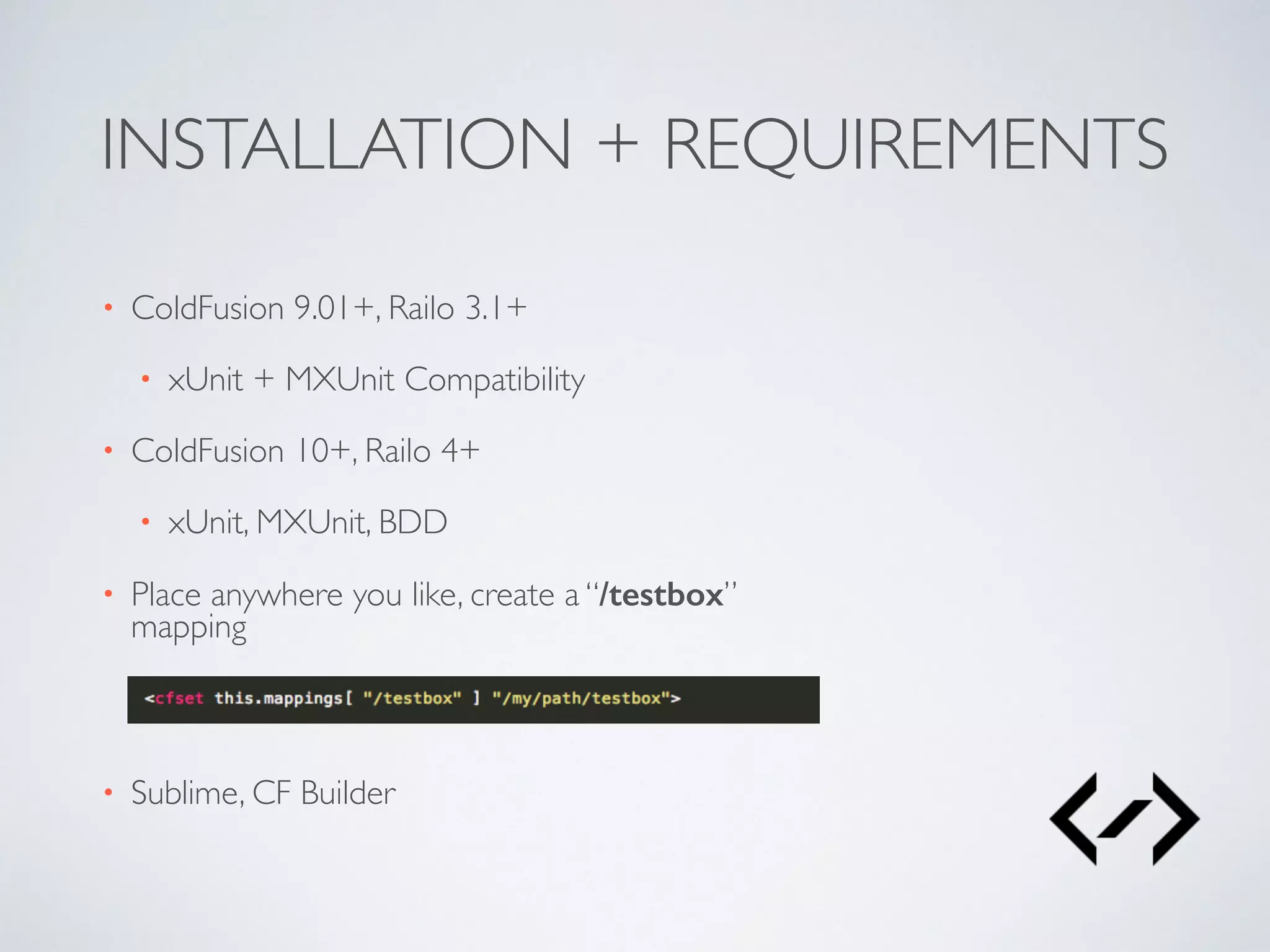 INSTALLATION + REQUIREMENTS 
• ColdFusion 9.01+, Railo 3.1+ 
• xUnit + MXUnit Compatibility 
• ColdFusion 10+, Railo 4+ 
• xUnit, MXUnit, BDD 
• Place anywhere you like, create a “/testbox” 
mapping 
• Sublime, CF Builder 
 