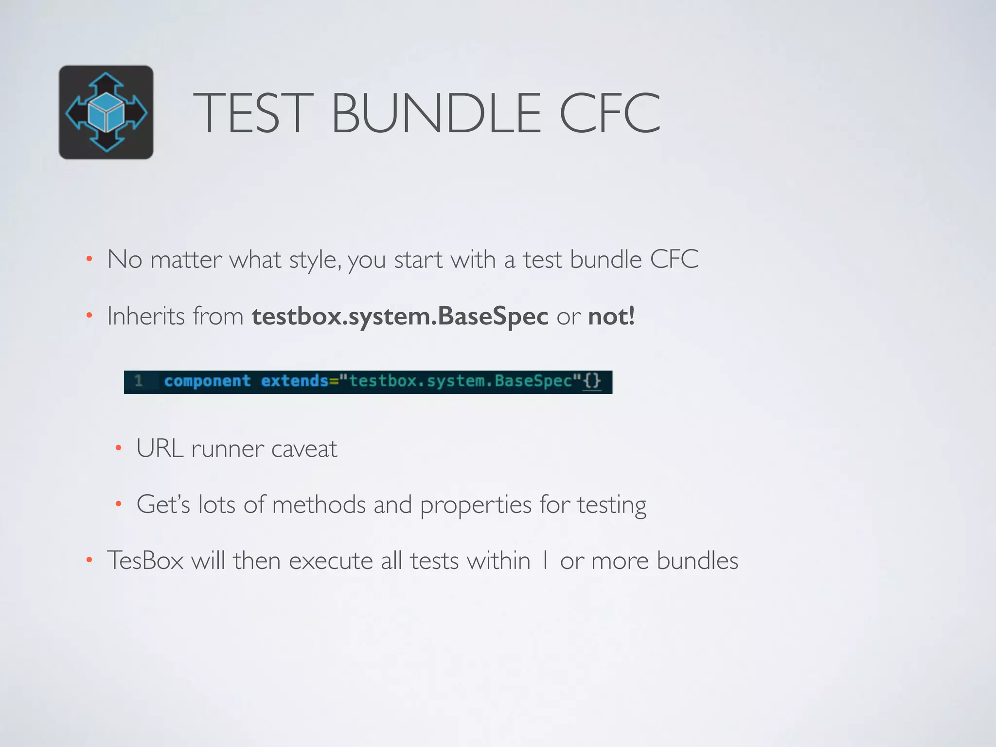 TEST BUNDLE CFC 
• No matter what style, you start with a test bundle CFC 
• Inherits from testbox.system.BaseSpec or not! 
• URL runner caveat 
• Get’s lots of methods and properties for testing 
• TesBox will then execute all tests within 1 or more bundles 
 