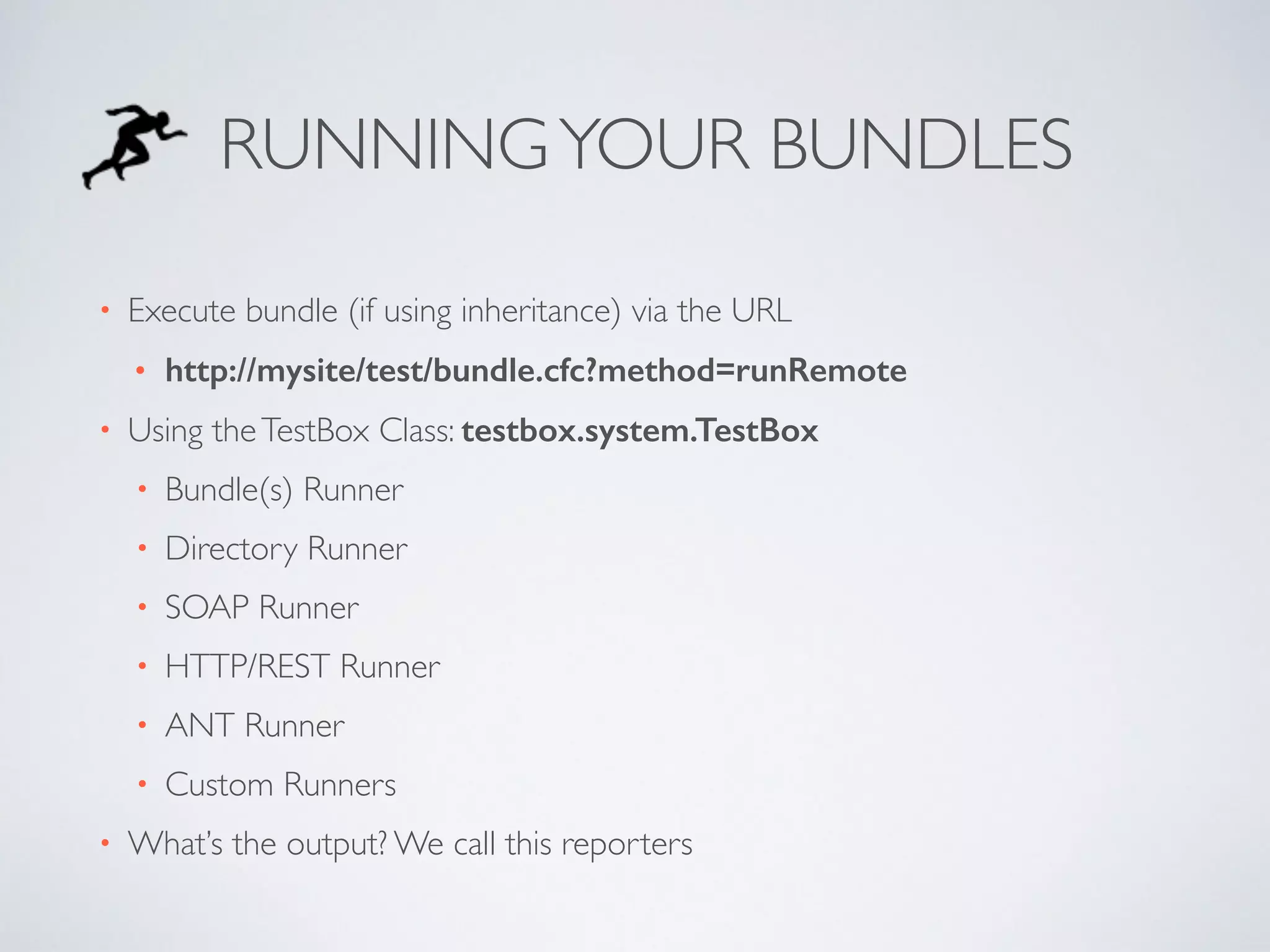 RUNNING YOUR BUNDLES 
• Execute bundle (if using inheritance) via the URL 
• http://mysite/test/bundle.cfc?method=runRemote 
• Using the TestBox Class: testbox.system.TestBox 
• Bundle(s) Runner 
• Directory Runner 
• SOAP Runner 
• HTTP/REST Runner 
• ANT Runner 
• Custom Runners 
• What’s the output? We call this reporters 
 