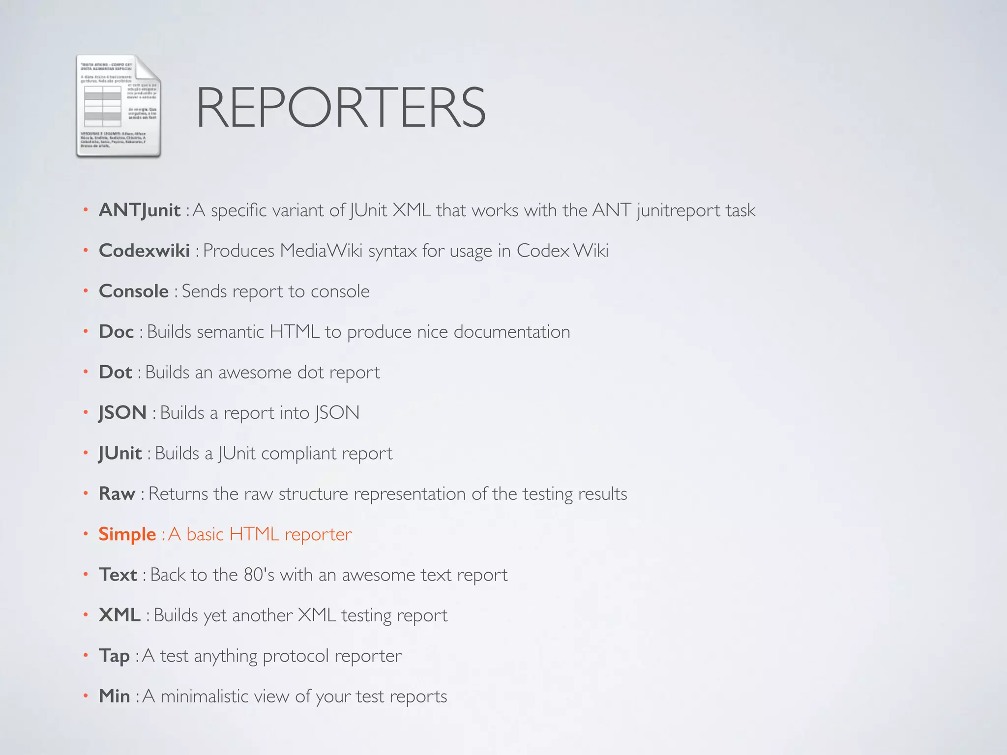 REPORTERS 
• ANTJunit : A specific variant of JUnit XML that works with the ANT junitreport task 
• Codexwiki : Produces MediaWiki syntax for usage in Codex Wiki 
• Console : Sends report to console 
• Doc : Builds semantic HTML to produce nice documentation 
• Dot : Builds an awesome dot report 
• JSON : Builds a report into JSON 
• JUnit : Builds a JUnit compliant report 
• Raw : Returns the raw structure representation of the testing results 
• Simple : A basic HTML reporter 
• Text : Back to the 80's with an awesome text report 
• XML : Builds yet another XML testing report 
• Tap : A test anything protocol reporter 
• Min : A minimalistic view of your test reports 
 