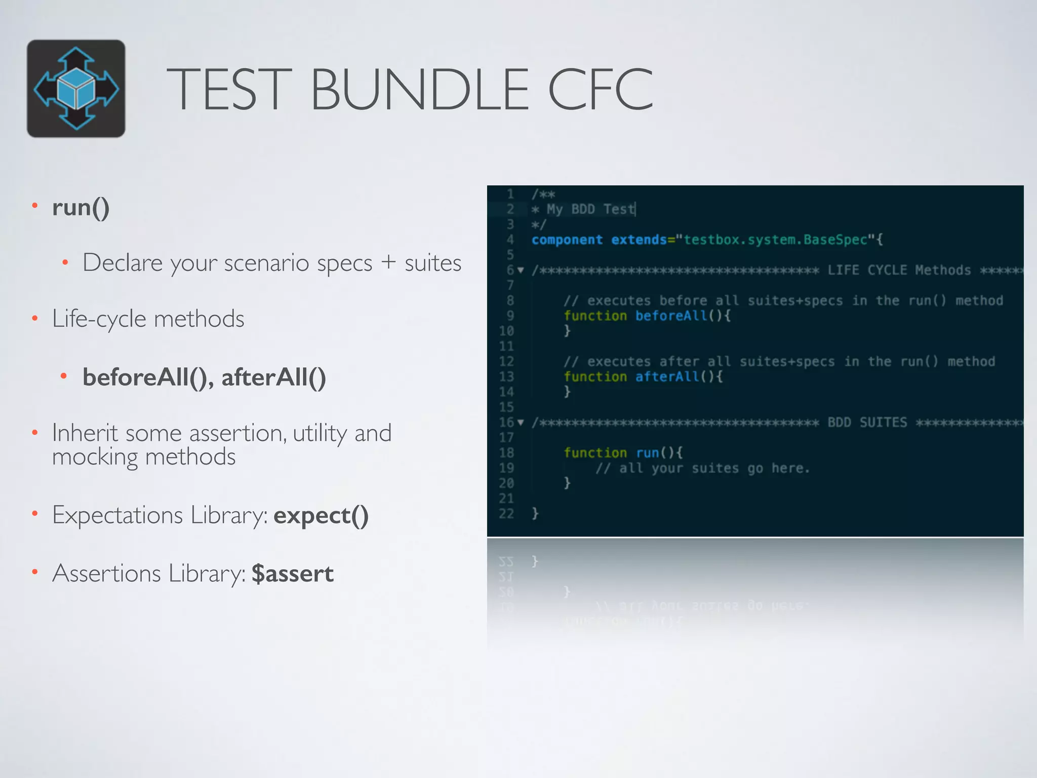TEST BUNDLE CFC 
• run() 
• Declare your scenario specs + suites 
• Life-cycle methods 
• beforeAll(), afterAll() 
• Inherit some assertion, utility and 
mocking methods 
• Expectations Library: expect() 
• Assertions Library: $assert 
 