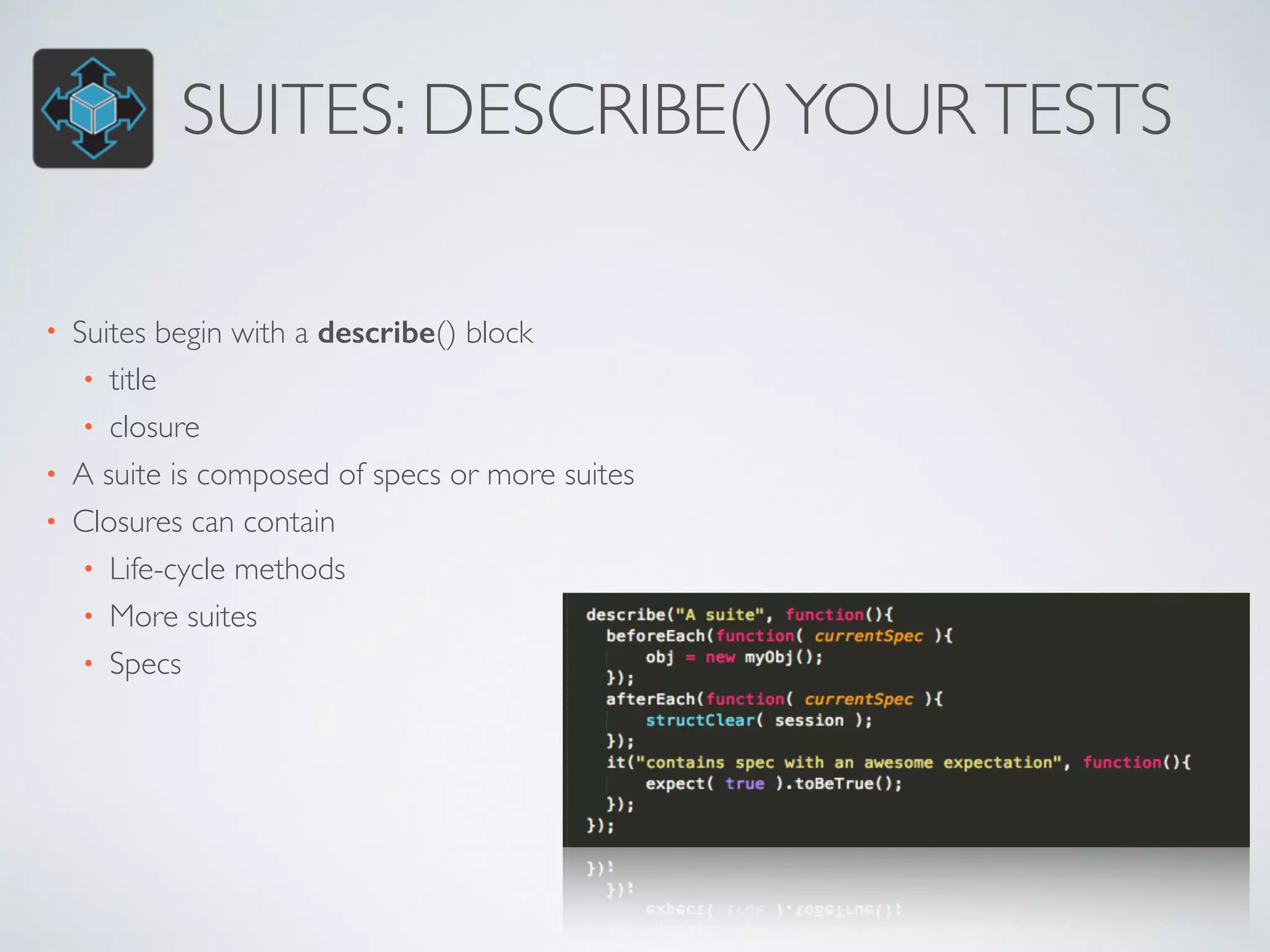 SUITES: DESCRIBE() YOUR TESTS 
• Suites begin with a describe() block 
• title 
• closure 
• A suite is composed of specs or more suites 
• Closures can contain 
• Life-cycle methods 
• More suites 
• Specs 
 