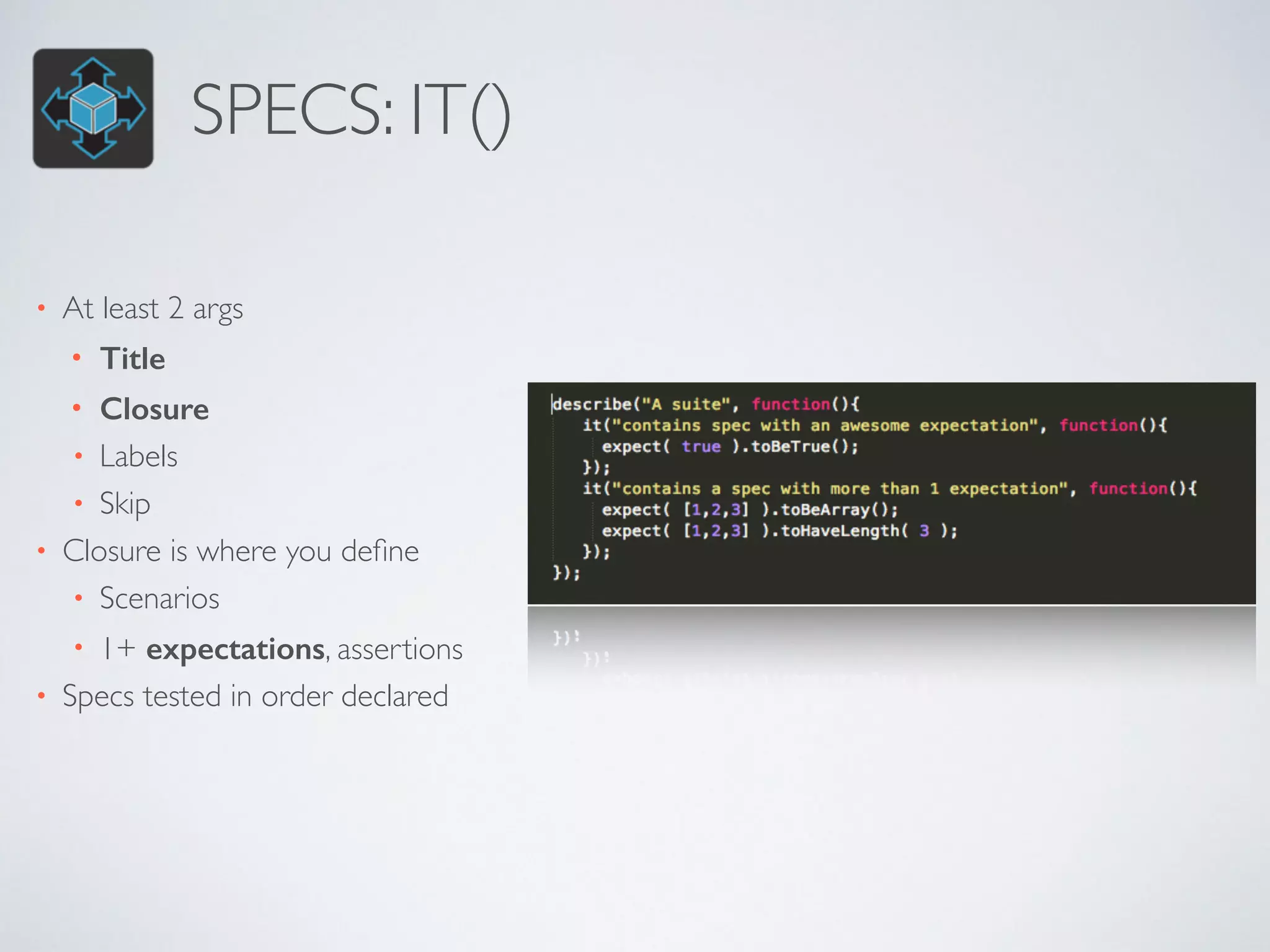 SPECS: IT() 
• At least 2 args 
• Title 
• Closure 
• Labels 
• Skip 
• Closure is where you define 
• Scenarios 
• 1+ expectations, assertions 
• Specs tested in order declared 
 