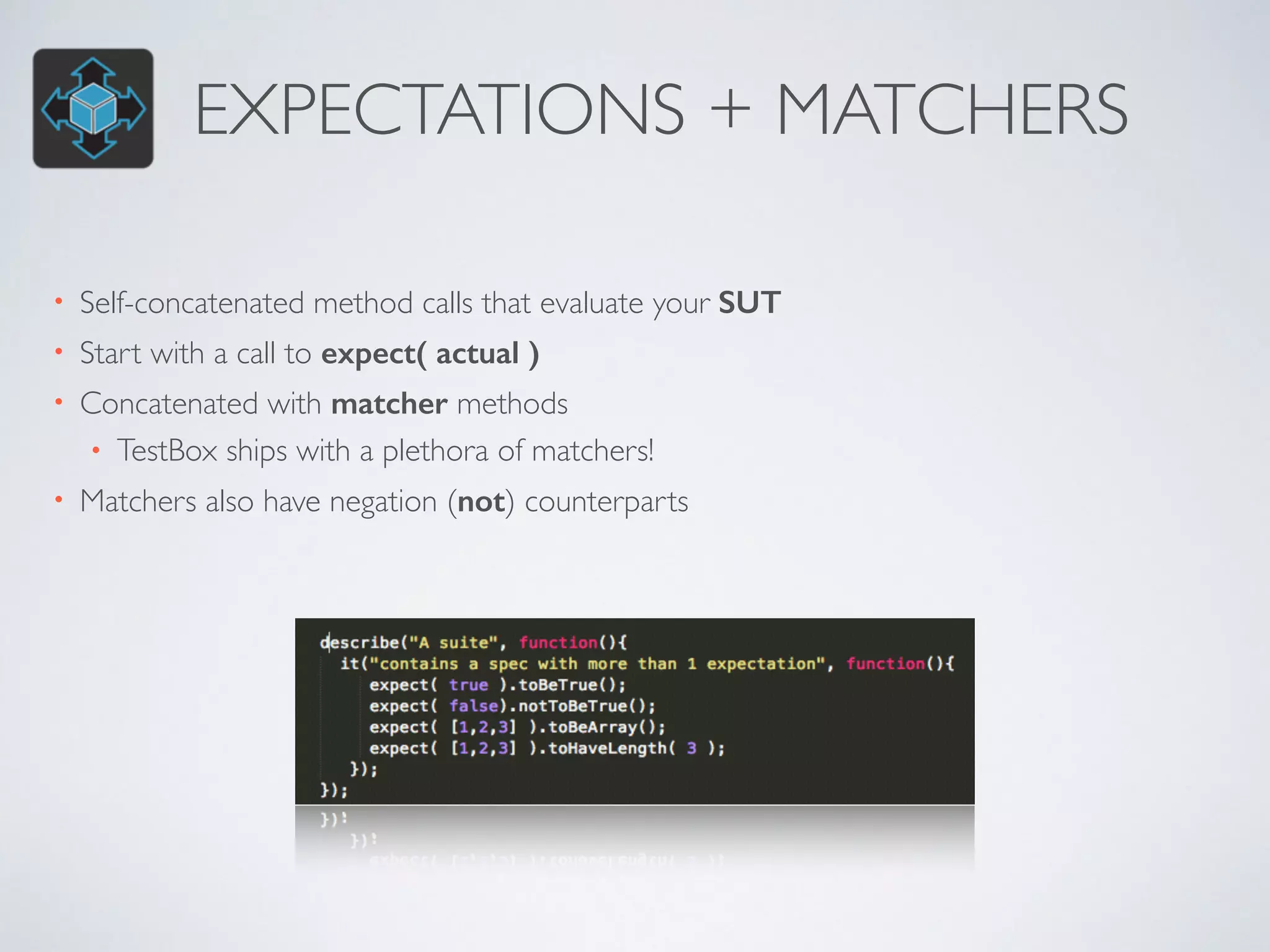 EXPECTATIONS + MATCHERS 
• Self-concatenated method calls that evaluate your SUT 
• Start with a call to expect( actual ) 
• Concatenated with matcher methods 
• TestBox ships with a plethora of matchers! 
• Matchers also have negation (not) counterparts 
 