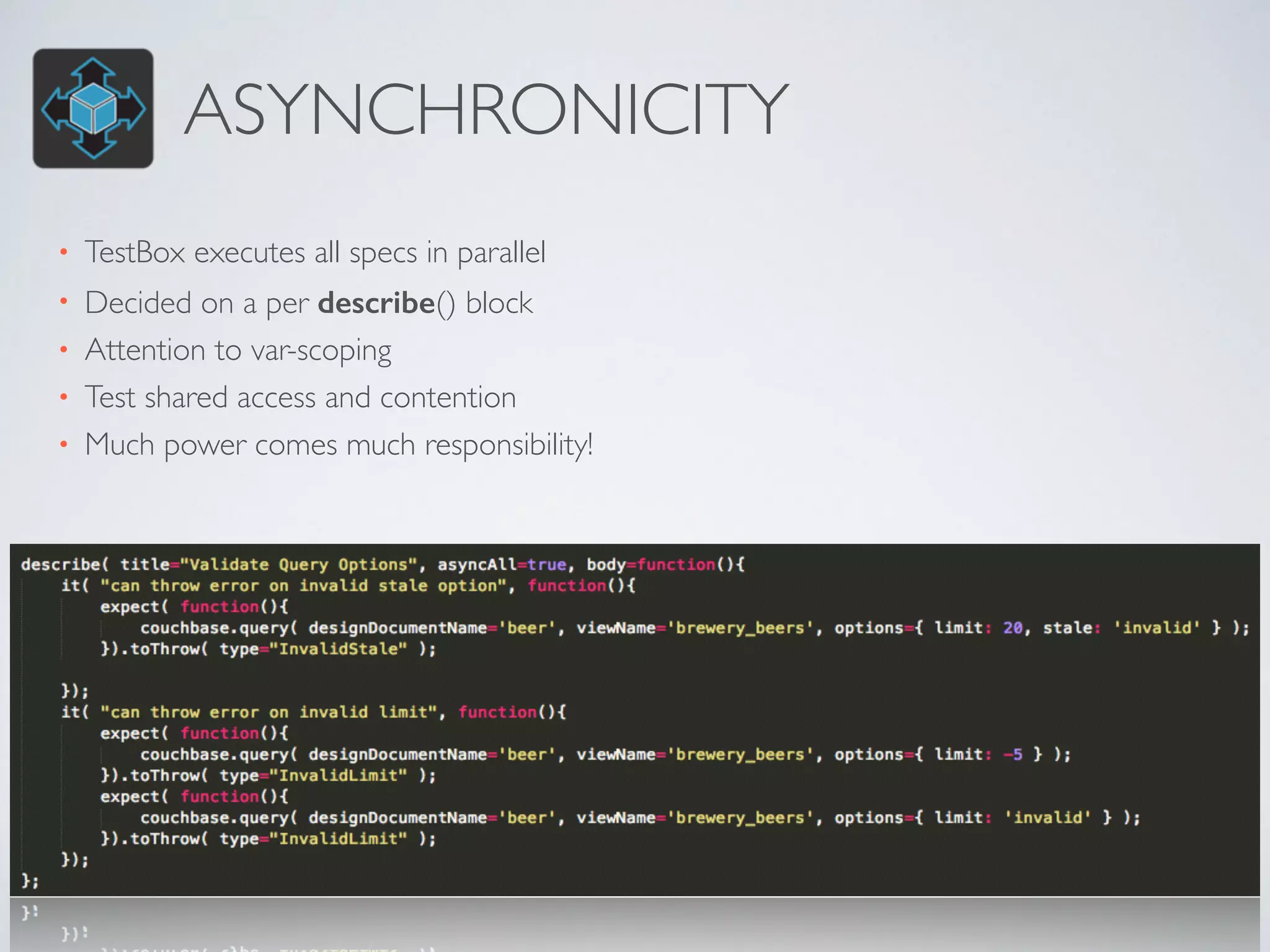ASYNCHRONICITY 
• TestBox executes all specs in parallel 
• Decided on a per describe() block 
• Attention to var-scoping 
• Test shared access and contention 
• Much power comes much responsibility! 
 