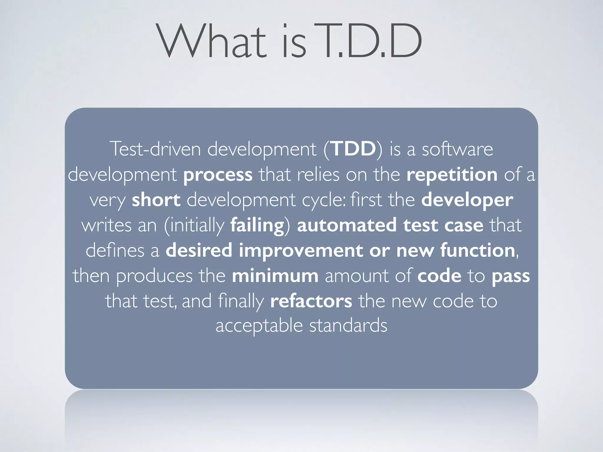 What is T.D.D 
Test-driven development (TDD) is a software 
development process that relies on the repetition of a 
very short development cycle: first the developer 
writes an (initially failing) automated test case that 
defines a desired improvement or new function, 
then produces the minimum amount of code to pass 
that test, and finally refactors the new code to 
acceptable standards 
 