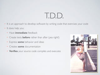 T.D.D. 
• It is an approach to develop software by writing code that exercises your code 
• It does help you: 
• Have immediate feedback 
• Create tests before rather than after (yea right!) 
• Express some behavior and ideas 
• Creates some documentation 
• Verifies your source code compiles and executes 
 