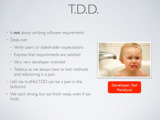 T.D.D. 
• Is not about verifying software requirements 
• Does not: 
• Verify user’s or stakeholder expectations 
• Express that requirements are satisfied 
• Very very developer oriented 
• Tedious as we always have to test methods 
and refactoring is a pain 
• Let’s be truthful, TDD can be a pain in the 
buttocks! 
• We start strong, but we finish weak, even if we 
finish 
Developer Test 
Paralysis 
 