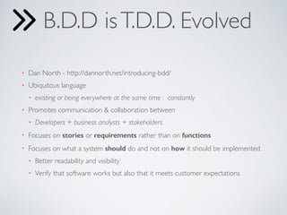 B.D.D is T.D.D. Evolved 
• Dan North - http://dannorth.net/introducing-bdd/ 
• Ubiquitous language 
• existing or being everywhere at the same time : constantly 
• Promotes communication & collaboration between 
• Developers + business analysts + stakeholders 
• Focuses on stories or requirements rather than on functions 
• Focuses on what a system should do and not on how it should be implemented 
• Better readability and visibility 
• Verify that software works but also that it meets customer expectations 
 